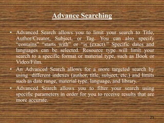 Advance Searching
• Advanced Search allows you to limit your search to Title,
Author/Creator, Subject, or Tag. You can also specify
“contains” “starts with” or “is (exact).” Specific dates and
languages can be selected. Resource type will limit your
search to a specific format or material type, such as Book or
Video/Film.
• An Advanced Search allows for a more targeted search by
using different indexes (author, title, subject, etc.) and limits
such as date range, material type, language, and library.
• Advanced Search allows you to filter your search using
specific parameters in order for you to receive results that are
more accurate.
25
 