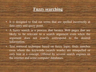 Fuzzy searching
• It is designed to find out terms that are spelled incorrectly at
data entry and query point.
• A fuzzy search is a process that locates Web pages that are
likely to be relevant to a search argument even when the
argument does not exactly correspond to the desired
information.
• Text retrieval technique based on fuzzy logic, finds matches
even where the keywords (search words) are misspelled or
only hint at a concept. Offered by several search engines on
the internet and some computer databases.
27
 