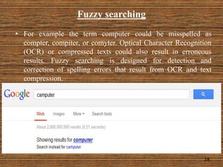 Fuzzy searching
• For example the term computer could be misspelled as
compter, compiter, or comyter. Optical Character Recognition
(OCR) or compressed texts could also result in erroneous
results. Fuzzy searching is designed for detection and
correction of spelling errors that result from OCR and text
compression.
28
 