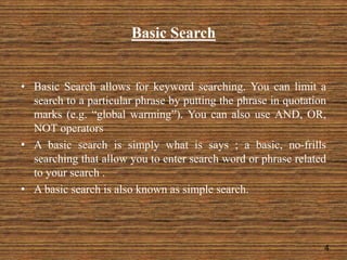 Basic Search
• Basic Search allows for keyword searching. You can limit a
search to a particular phrase by putting the phrase in quotation
marks (e.g. “global warming”). You can also use AND, OR,
NOT operators
• A basic search is simply what is says ; a basic, no-frills
searching that allow you to enter search word or phrase related
to your search .
• A basic search is also known as simple search.
4
 