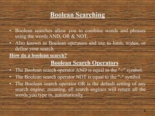 Boolean Searching
• Boolean searches allow you to combine words and phrases
using the words AND, OR & NOT.
• Also known as Boolean operators and use to limit, widen, or
define your search.
How do a boolean search?
Boolean Search Operators
• The Boolean search operator AND is equal to the "+" symbol.
• The Boolean search operator NOT is equal to the "-" symbol.
• The Boolean search operator OR is the default setting of any
search engine; meaning, all search engines will return all the
words you type in, automatically
6
 