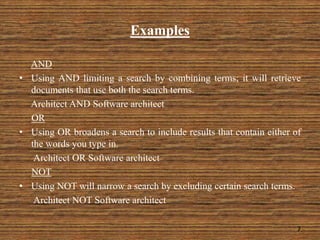 Examples
AND
• Using AND limiting a search by combining terms; it will retrieve
documents that use both the search terms.
Architect AND Software architect
OR
• Using OR broadens a search to include results that contain either of
the words you type in.
Architect OR Software architect
NOT
• Using NOT will narrow a search by excluding certain search terms.
Architect NOT Software architect
7
 