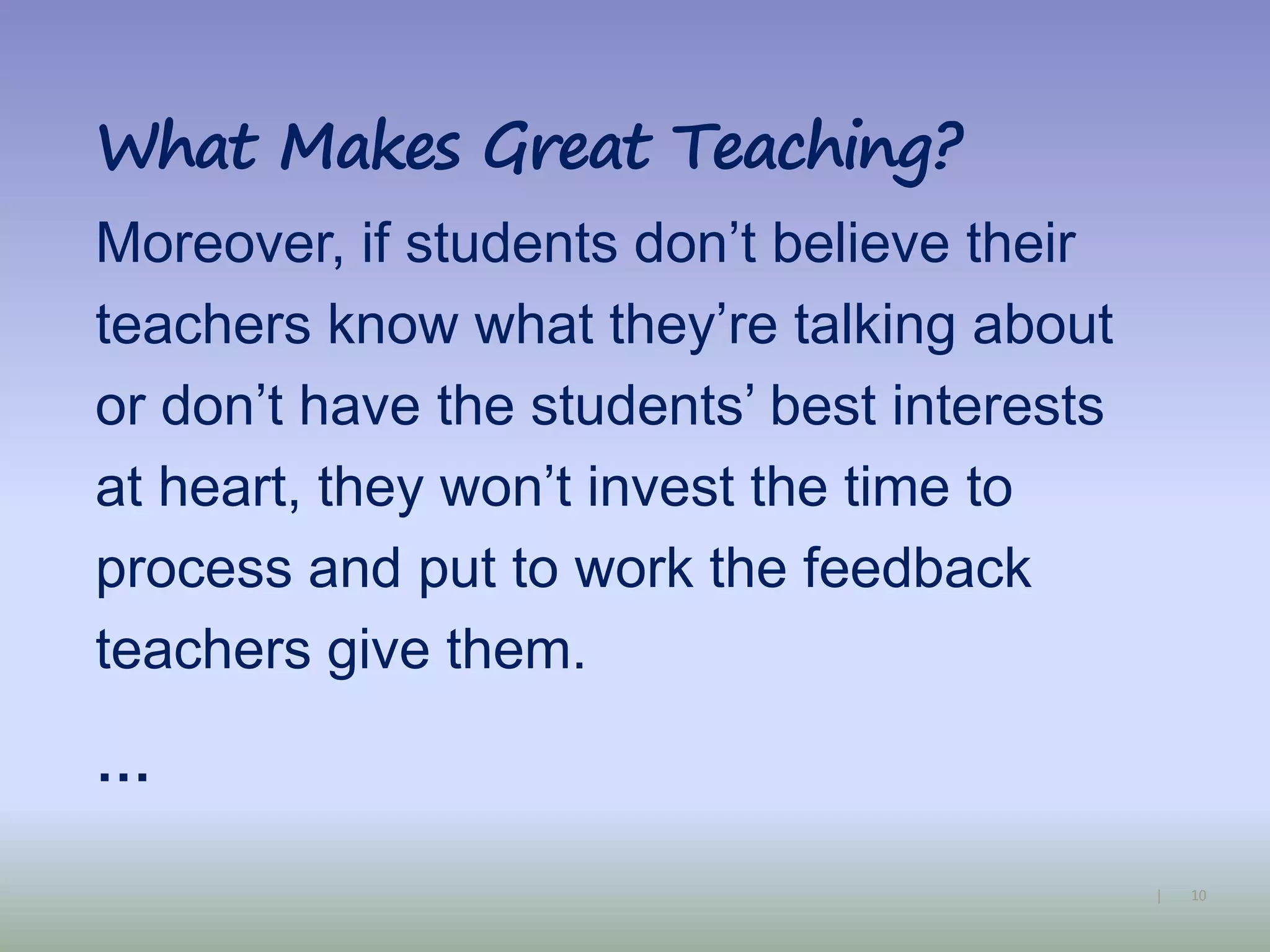 10|
What Makes Great Teaching?
Moreover, if students don’t believe their
teachers know what they’re talking about
or don’t have the students’ best interests
at heart, they won’t invest the time to
process and put to work the feedback
teachers give them.
…
 