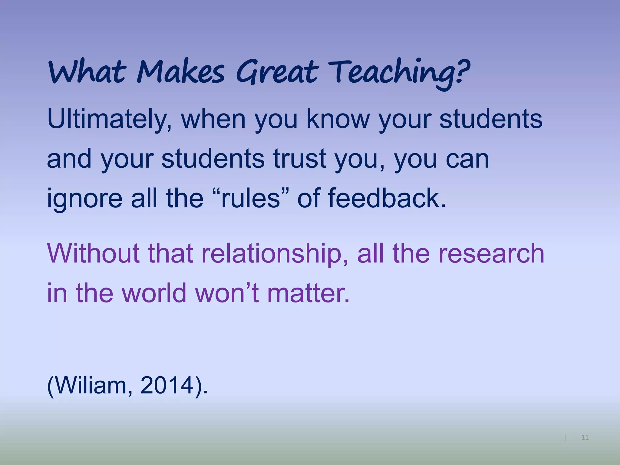 11|
What Makes Great Teaching?
Ultimately, when you know your students
and your students trust you, you can
ignore all the “rules” of feedback.
Without that relationship, all the research
in the world won’t matter.
(Wiliam, 2014).
 