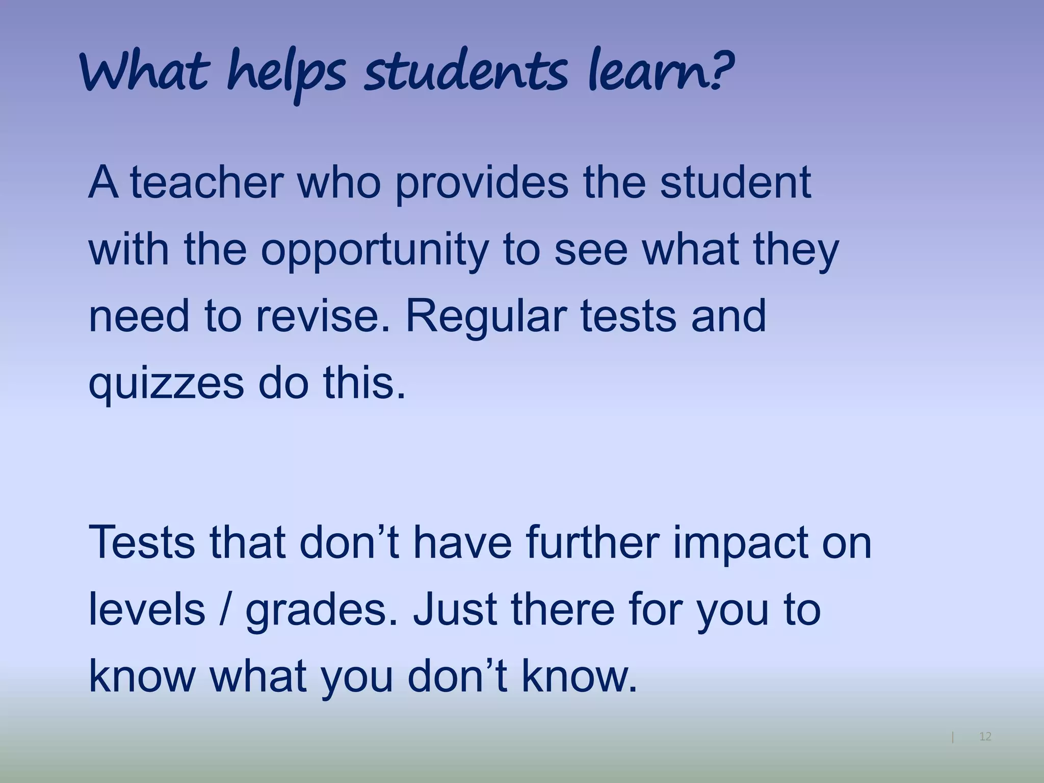 12|
What helps students learn?
A teacher who provides the student
with the opportunity to see what they
need to revise. Regular tests and
quizzes do this.
Tests that don’t have further impact on
levels / grades. Just there for you to
know what you don’t know.
 