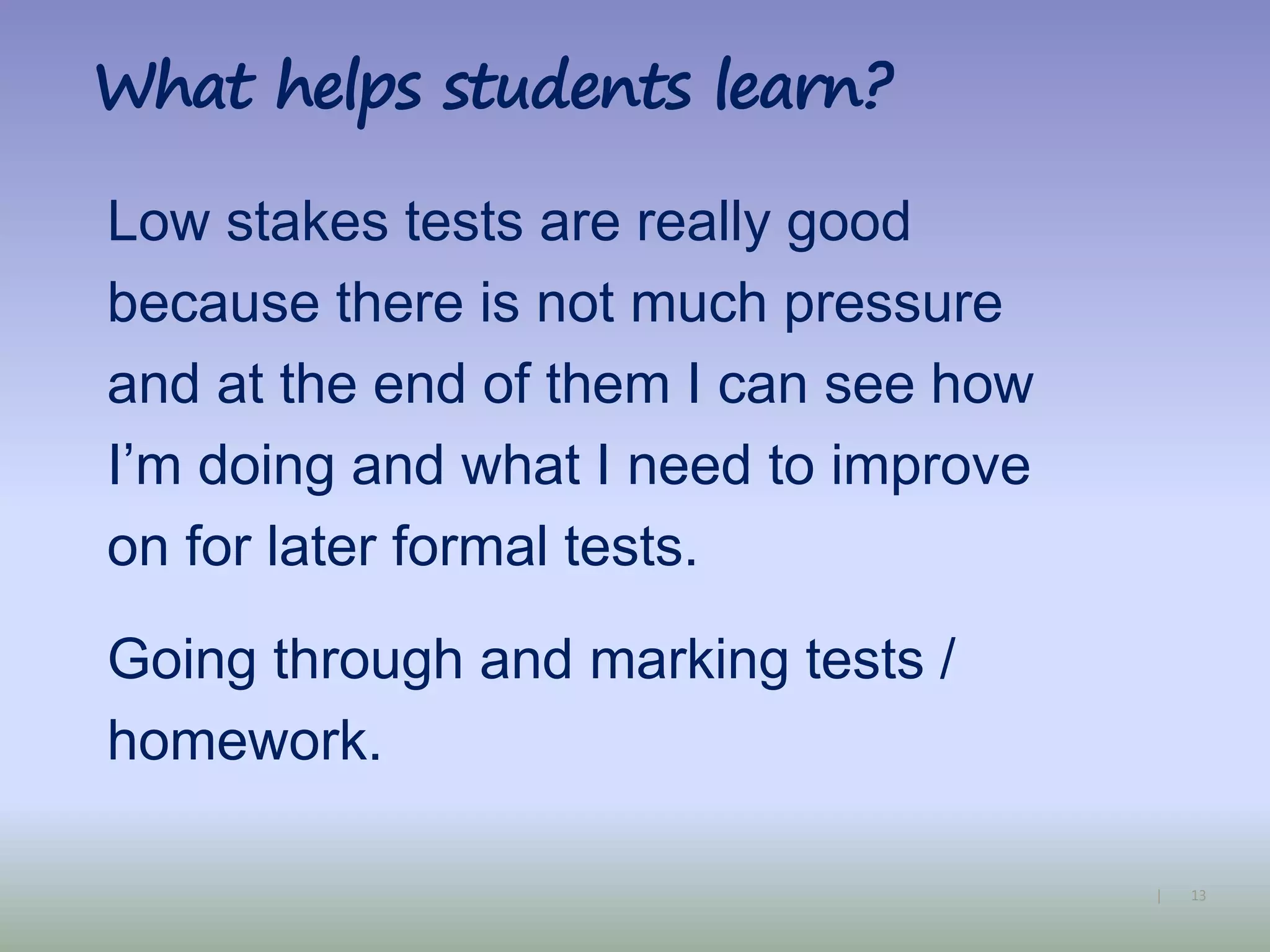 13|
What helps students learn?
Low stakes tests are really good
because there is not much pressure
and at the end of them I can see how
I’m doing and what I need to improve
on for later formal tests.
Going through and marking tests /
homework.
 
