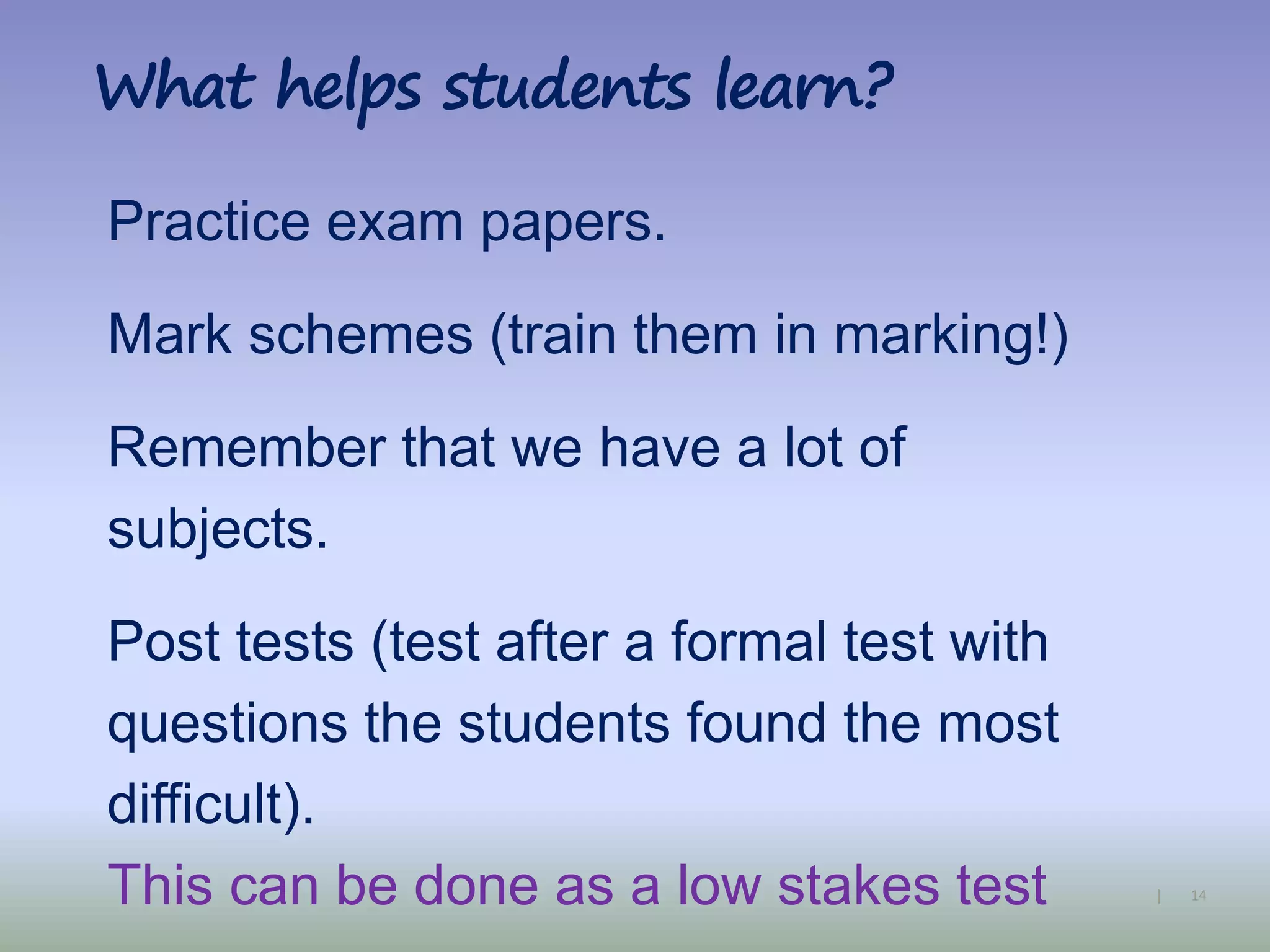 14|
What helps students learn?
Practice exam papers.
Mark schemes (train them in marking!)
Remember that we have a lot of
subjects.
Post tests (test after a formal test with
questions the students found the most
difficult).
This can be done as a low stakes test
 