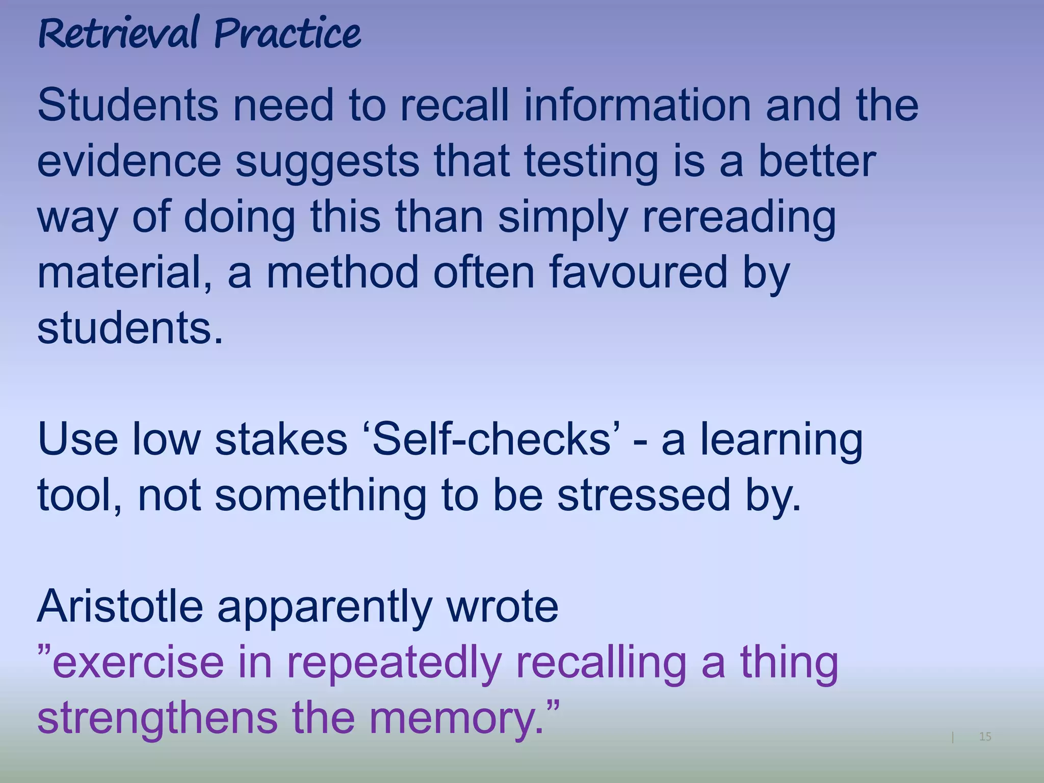 15|
Students need to recall information and the
evidence suggests that testing is a better
way of doing this than simply rereading
material, a method often favoured by
students.
Use low stakes ‘Self-checks’ - a learning
tool, not something to be stressed by.
Aristotle apparently wrote
”exercise in repeatedly recalling a thing
strengthens the memory.”
Retrieval Practice
 