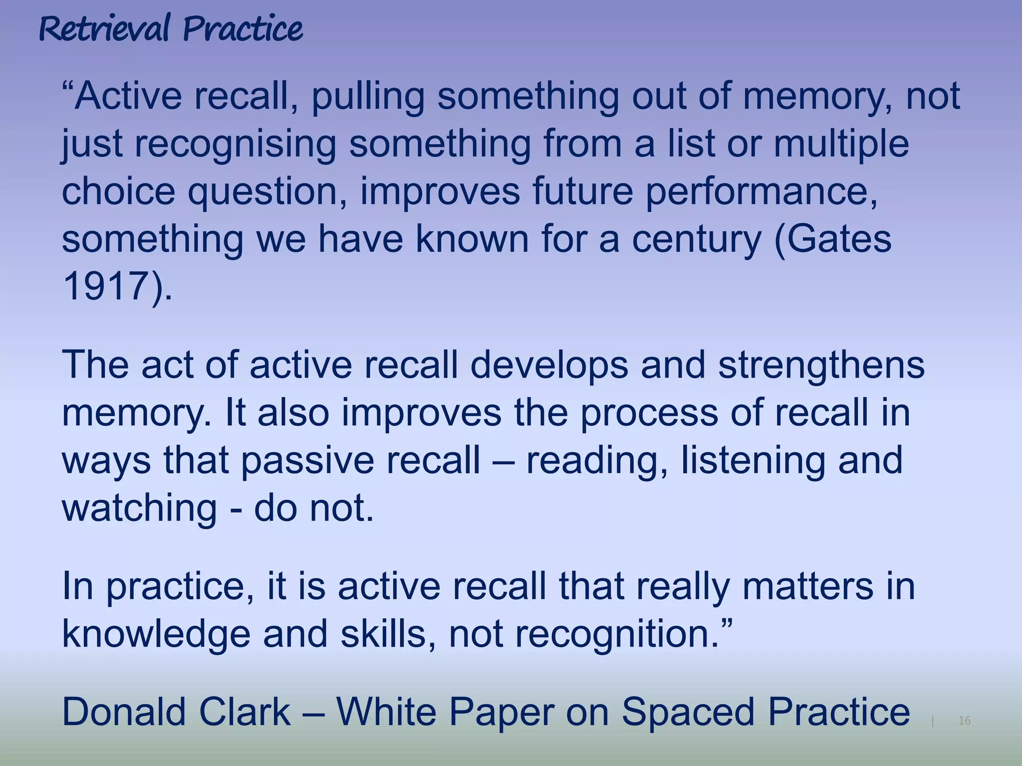 16|
“Active recall, pulling something out of memory, not
just recognising something from a list or multiple
choice question, improves future performance,
something we have known for a century (Gates
1917).
The act of active recall develops and strengthens
memory. It also improves the process of recall in
ways that passive recall – reading, listening and
watching - do not.
In practice, it is active recall that really matters in
knowledge and skills, not recognition.”
Donald Clark – White Paper on Spaced Practice
Retrieval Practice
 