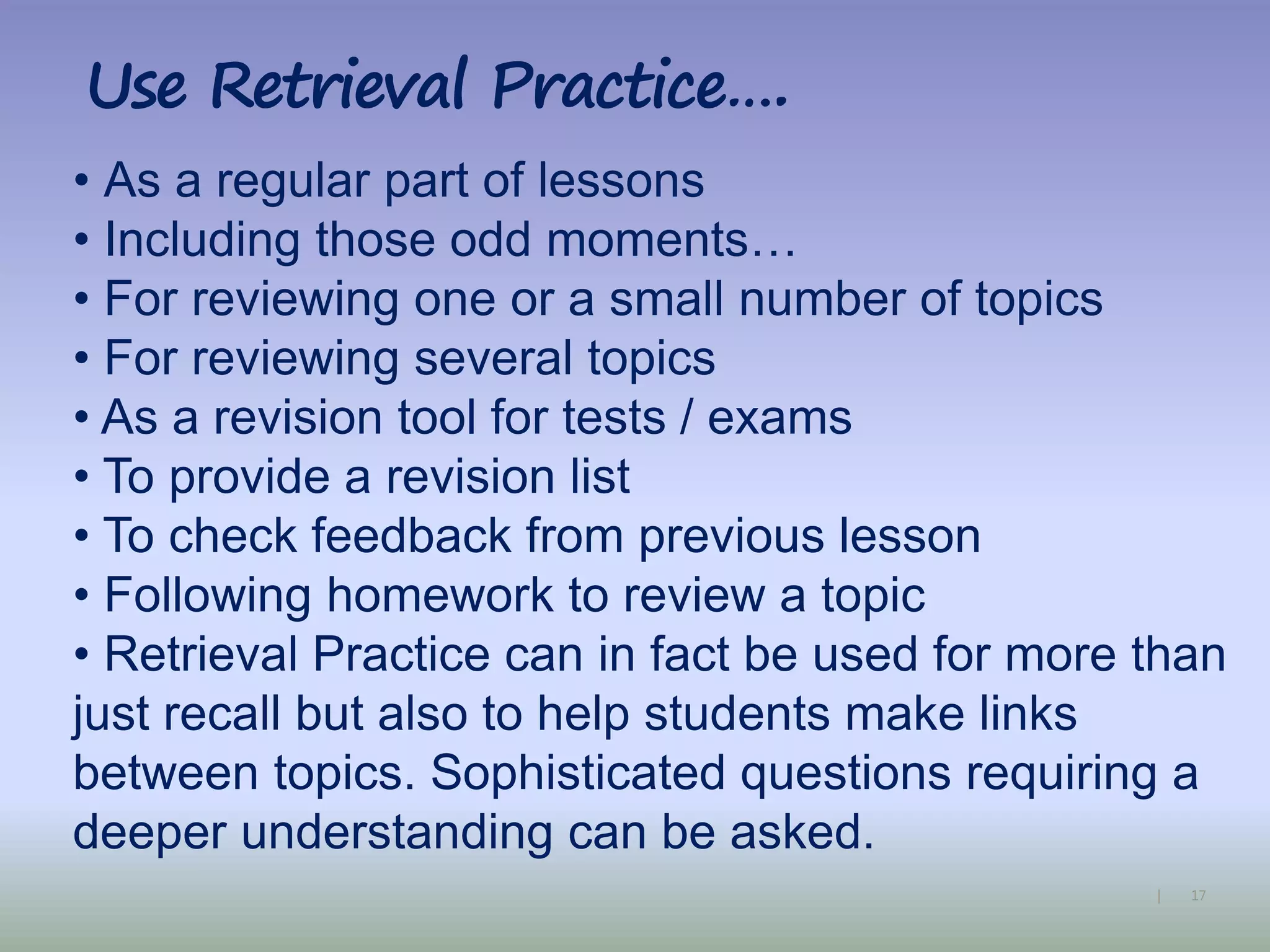 17|
Use Retrieval Practice….
• As a regular part of lessons
• Including those odd moments…
• For reviewing one or a small number of topics
• For reviewing several topics
• As a revision tool for tests / exams
• To provide a revision list
• To check feedback from previous lesson
• Following homework to review a topic
• Retrieval Practice can in fact be used for more than
just recall but also to help students make links
between topics. Sophisticated questions requiring a
deeper understanding can be asked.
 