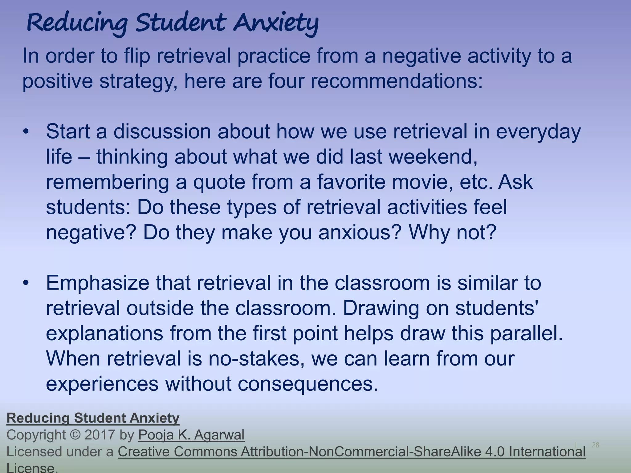 28|
Reducing Student Anxiety
Reducing Student Anxiety
Copyright © 2017 by Pooja K. Agarwal
Licensed under a Creative Commons Attribution-NonCommercial-ShareAlike 4.0 International
In order to flip retrieval practice from a negative activity to a
positive strategy, here are four recommendations:
• Start a discussion about how we use retrieval in everyday
life – thinking about what we did last weekend,
remembering a quote from a favorite movie, etc. Ask
students: Do these types of retrieval activities feel
negative? Do they make you anxious? Why not?
• Emphasize that retrieval in the classroom is similar to
retrieval outside the classroom. Drawing on students'
explanations from the first point helps draw this parallel.
When retrieval is no-stakes, we can learn from our
experiences without consequences.
 