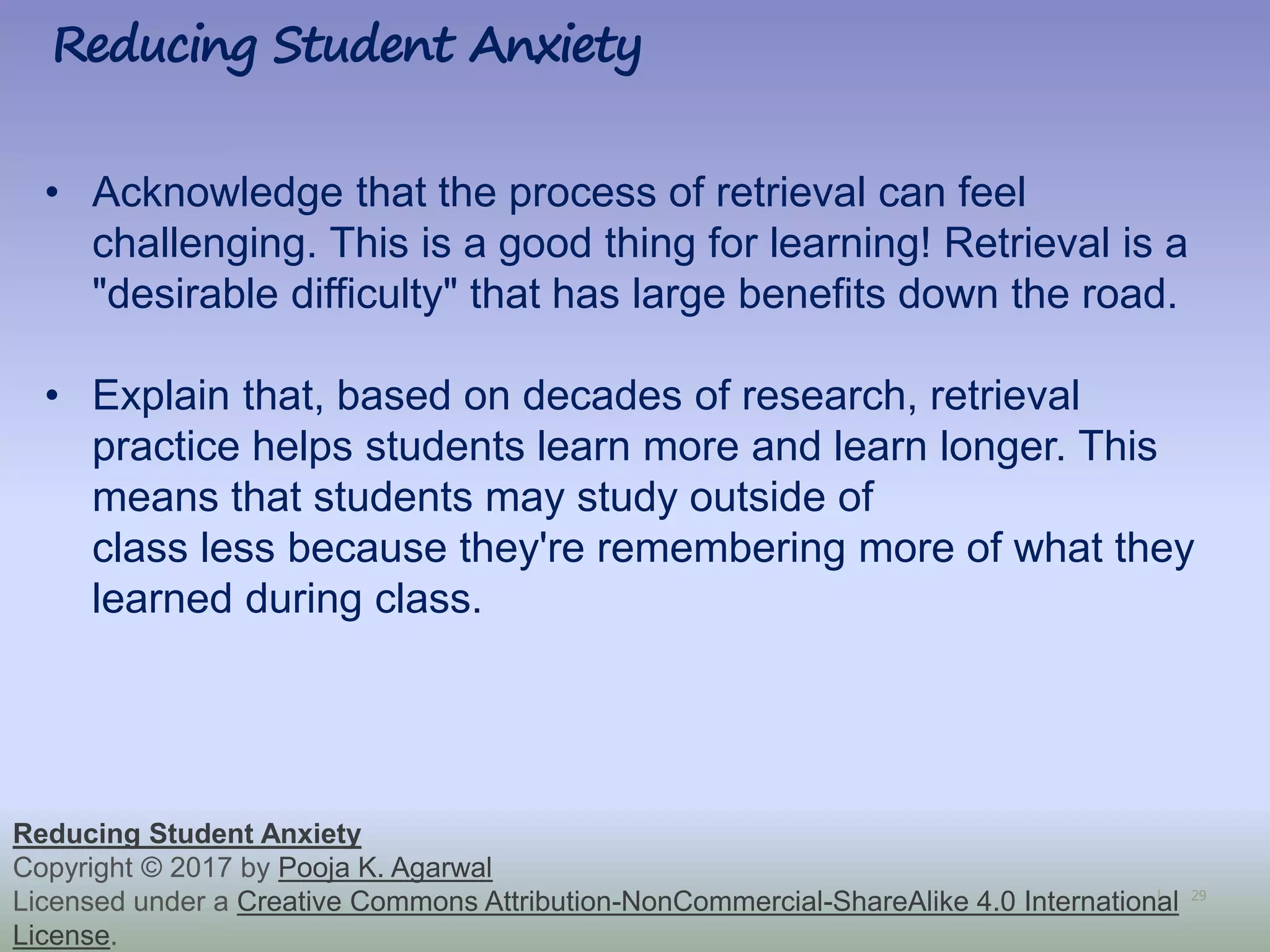 29|
Reducing Student Anxiety
Reducing Student Anxiety
Copyright © 2017 by Pooja K. Agarwal
Licensed under a Creative Commons Attribution-NonCommercial-ShareAlike 4.0 International
License.
• Acknowledge that the process of retrieval can feel
challenging. This is a good thing for learning! Retrieval is a
"desirable difficulty" that has large benefits down the road.
• Explain that, based on decades of research, retrieval
practice helps students learn more and learn longer. This
means that students may study outside of
class less because they're remembering more of what they
learned during class.
 