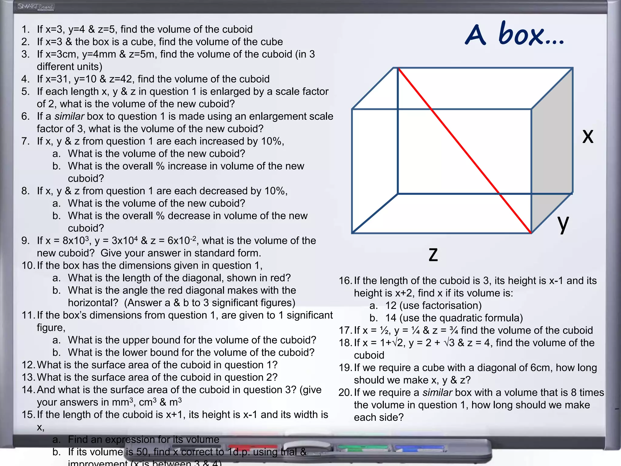 z
y
x
A box…1. If x=3, y=4 & z=5, find the volume of the cuboid
2. If x=3 & the box is a cube, find the volume of the cube
3. If x=3cm, y=4mm & z=5m, find the volume of the cuboid (in 3
different units)
4. If x=31, y=10 & z=42, find the volume of the cuboid
5. If each length x, y & z in question 1 is enlarged by a scale factor
of 2, what is the volume of the new cuboid?
6. If a similar box to question 1 is made using an enlargement scale
factor of 3, what is the volume of the new cuboid?
7. If x, y & z from question 1 are each increased by 10%,
a. What is the volume of the new cuboid?
b. What is the overall % increase in volume of the new
cuboid?
8. If x, y & z from question 1 are each decreased by 10%,
a. What is the volume of the new cuboid?
b. What is the overall % decrease in volume of the new
cuboid?
9. If x = 8x103, y = 3x104 & z = 6x10-2, what is the volume of the
new cuboid? Give your answer in standard form.
10.If the box has the dimensions given in question 1,
a. What is the length of the diagonal, shown in red?
b. What is the angle the red diagonal makes with the
horizontal? (Answer a & b to 3 significant figures)
11.If the box’s dimensions from question 1, are given to 1 significant
figure,
a. What is the upper bound for the volume of the cuboid?
b. What is the lower bound for the volume of the cuboid?
12.What is the surface area of the cuboid in question 1?
13.What is the surface area of the cuboid in question 2?
14.And what is the surface area of the cuboid in question 3? (give
your answers in mm3, cm3 & m3
15.If the length of the cuboid is x+1, its height is x-1 and its width is
x,
a. Find an expression for its volume
b. If its volume is 50, find x correct to 1d.p. using trial &
16.If the length of the cuboid is 3, its height is x-1 and its
height is x+2, find x if its volume is:
a. 12 (use factorisation)
b. 14 (use the quadratic formula)
17.If x = ½, y = ¼ & z = ¾ find the volume of the cuboid
18.If x = 1+√2, y = 2 + √3 & z = 4, find the volume of the
cuboid
19.If we require a cube with a diagonal of 6cm, how long
should we make x, y & z?
20.If we require a similar box with a volume that is 8 times
the volume in question 1, how long should we make
each side?
 