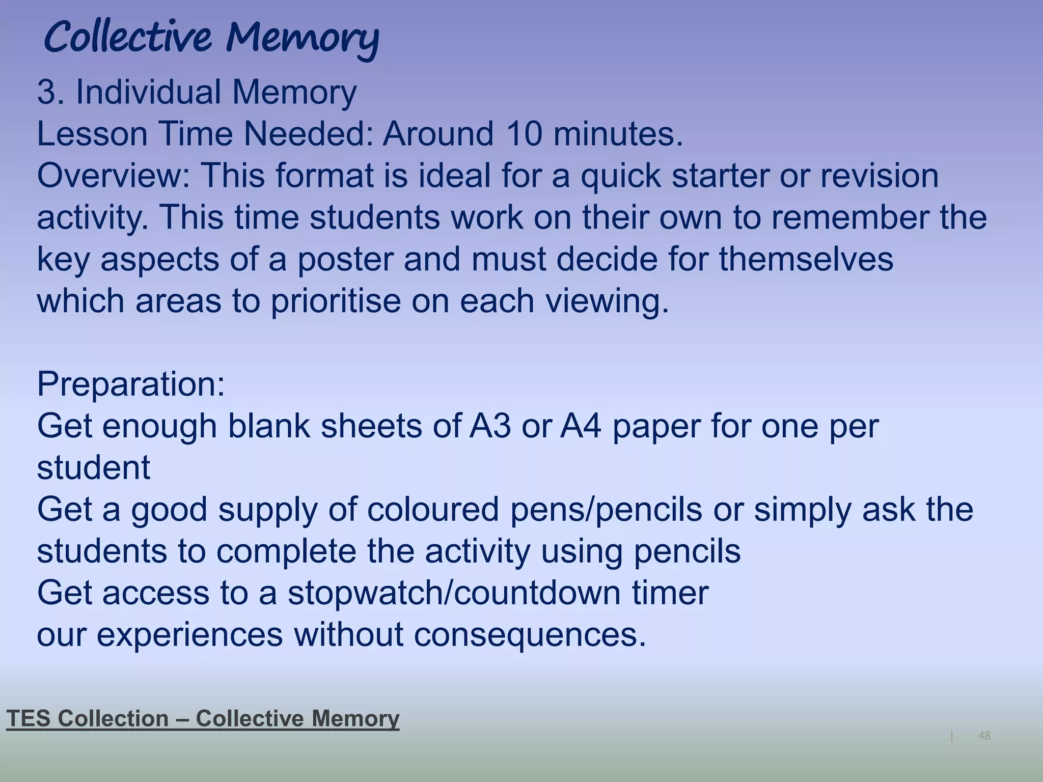 48|
Collective Memory
TES Collection – Collective Memory
3. Individual Memory
Lesson Time Needed: Around 10 minutes.
Overview: This format is ideal for a quick starter or revision
activity. This time students work on their own to remember the
key aspects of a poster and must decide for themselves
which areas to prioritise on each viewing.
Preparation:
Get enough blank sheets of A3 or A4 paper for one per
student
Get a good supply of coloured pens/pencils or simply ask the
students to complete the activity using pencils
Get access to a stopwatch/countdown timer
our experiences without consequences.
 