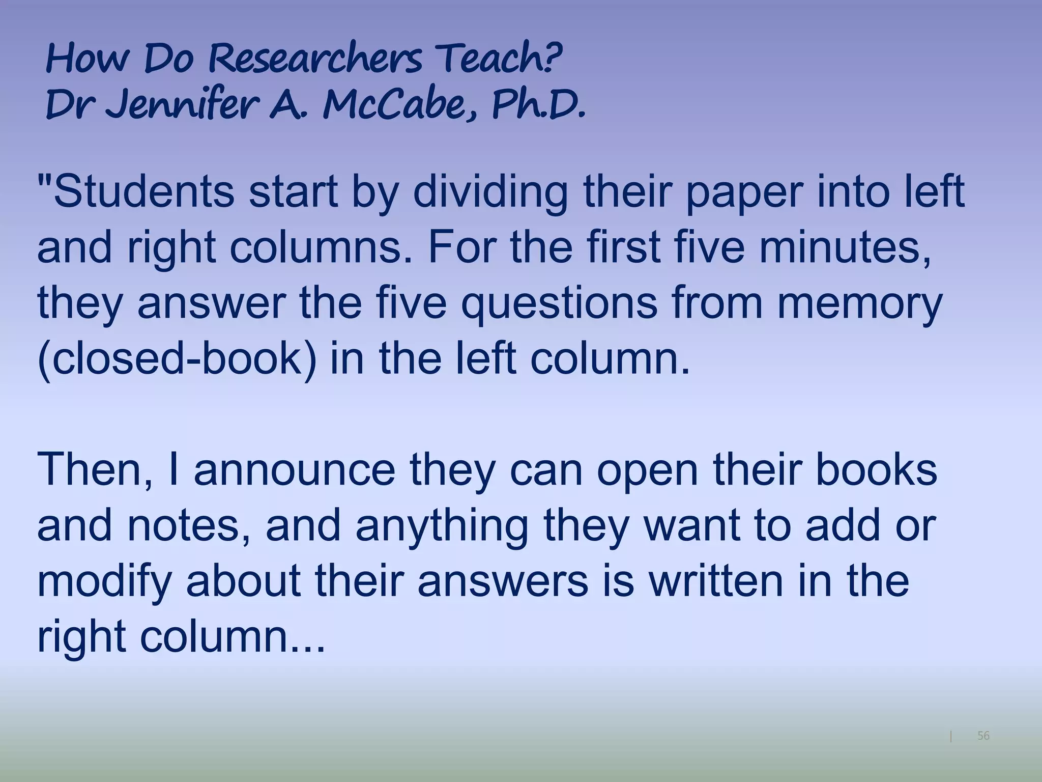 56|
"Students start by dividing their paper into left
and right columns. For the first five minutes,
they answer the five questions from memory
(closed-book) in the left column.
Then, I announce they can open their books
and notes, and anything they want to add or
modify about their answers is written in the
right column...
How Do Researchers Teach?
Dr Jennifer A. McCabe, Ph.D.
 