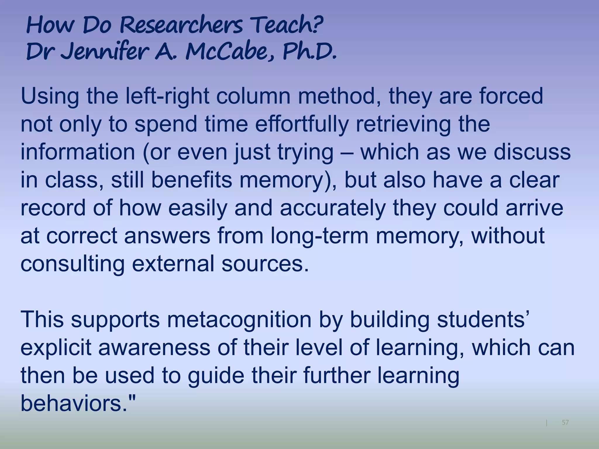 57|
Using the left-right column method, they are forced
not only to spend time effortfully retrieving the
information (or even just trying – which as we discuss
in class, still benefits memory), but also have a clear
record of how easily and accurately they could arrive
at correct answers from long-term memory, without
consulting external sources.
This supports metacognition by building students’
explicit awareness of their level of learning, which can
then be used to guide their further learning
behaviors."
How Do Researchers Teach?
Dr Jennifer A. McCabe, Ph.D.
 
