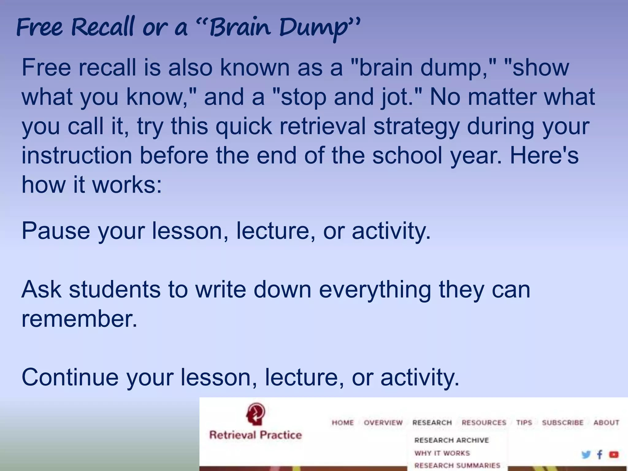 58|
Free recall is also known as a "brain dump," "show
what you know," and a "stop and jot." No matter what
you call it, try this quick retrieval strategy during your
instruction before the end of the school year. Here's
how it works:
Pause your lesson, lecture, or activity.
Ask students to write down everything they can
remember.
Continue your lesson, lecture, or activity.
Free Recall or a “Brain Dump”
 