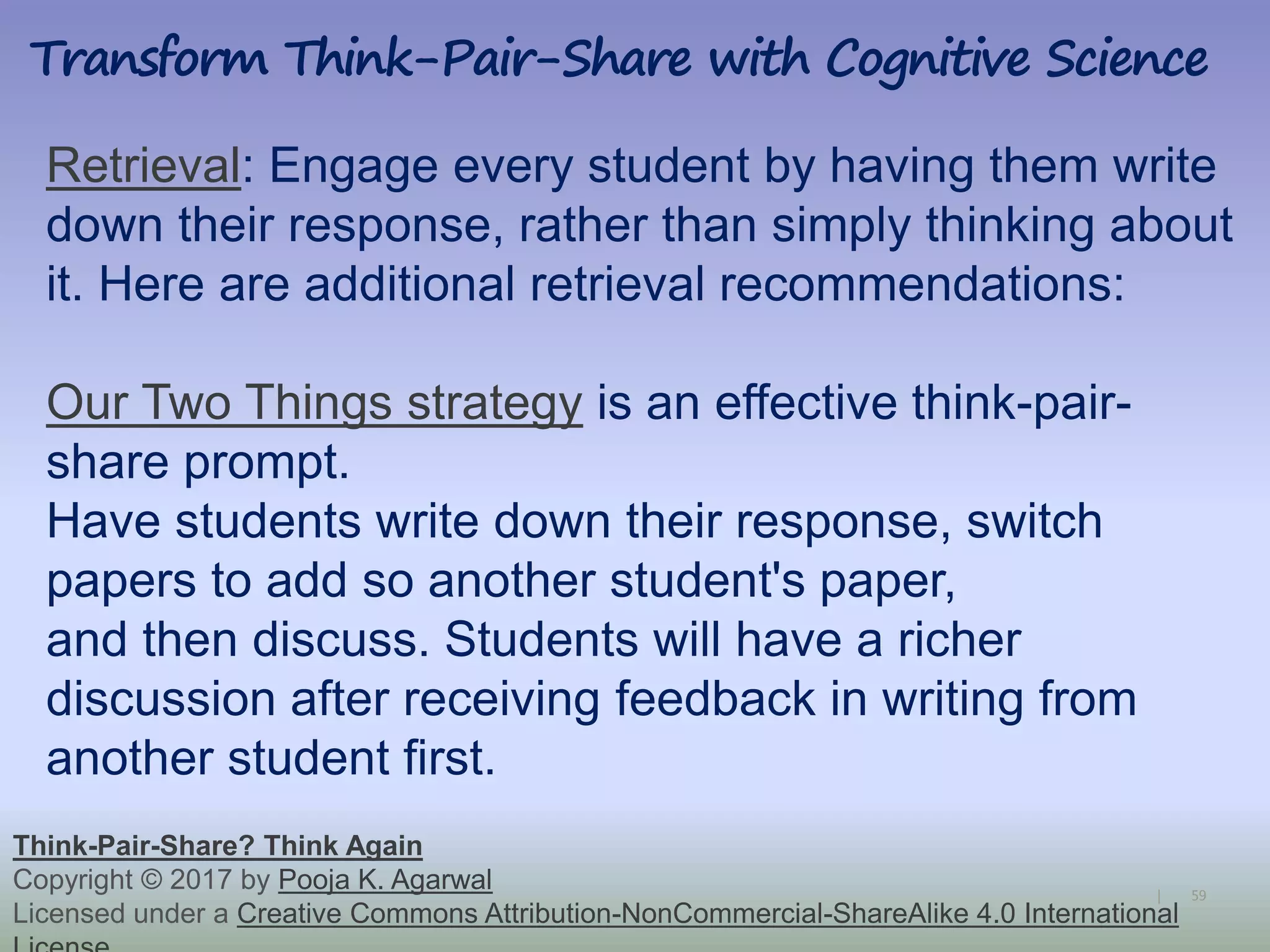 59|
Retrieval: Engage every student by having them write
down their response, rather than simply thinking about
it. Here are additional retrieval recommendations:
Our Two Things strategy is an effective think-pair-
share prompt.
Have students write down their response, switch
papers to add so another student's paper,
and then discuss. Students will have a richer
discussion after receiving feedback in writing from
another student first.
Transform Think-Pair-Share with Cognitive Science
Think-Pair-Share? Think Again
Copyright © 2017 by Pooja K. Agarwal
Licensed under a Creative Commons Attribution-NonCommercial-ShareAlike 4.0 International
 
