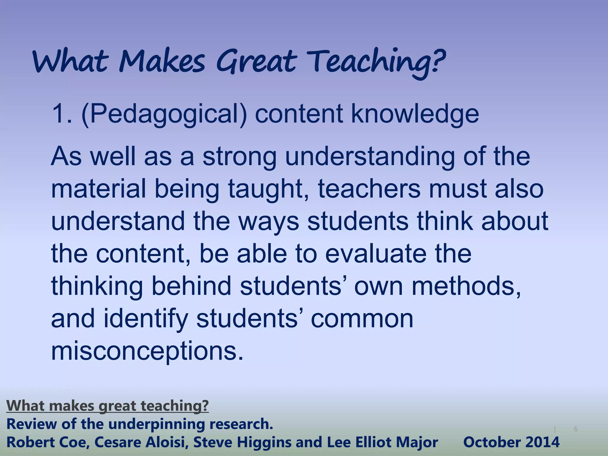 6|
What Makes Great Teaching?
1. (Pedagogical) content knowledge
As well as a strong understanding of the
material being taught, teachers must also
understand the ways students think about
the content, be able to evaluate the
thinking behind students’ own methods,
and identify students’ common
misconceptions.
What makes great teaching?
Review of the underpinning research.
Robert Coe, Cesare Aloisi, Steve Higgins and Lee Elliot Major October 2014
 