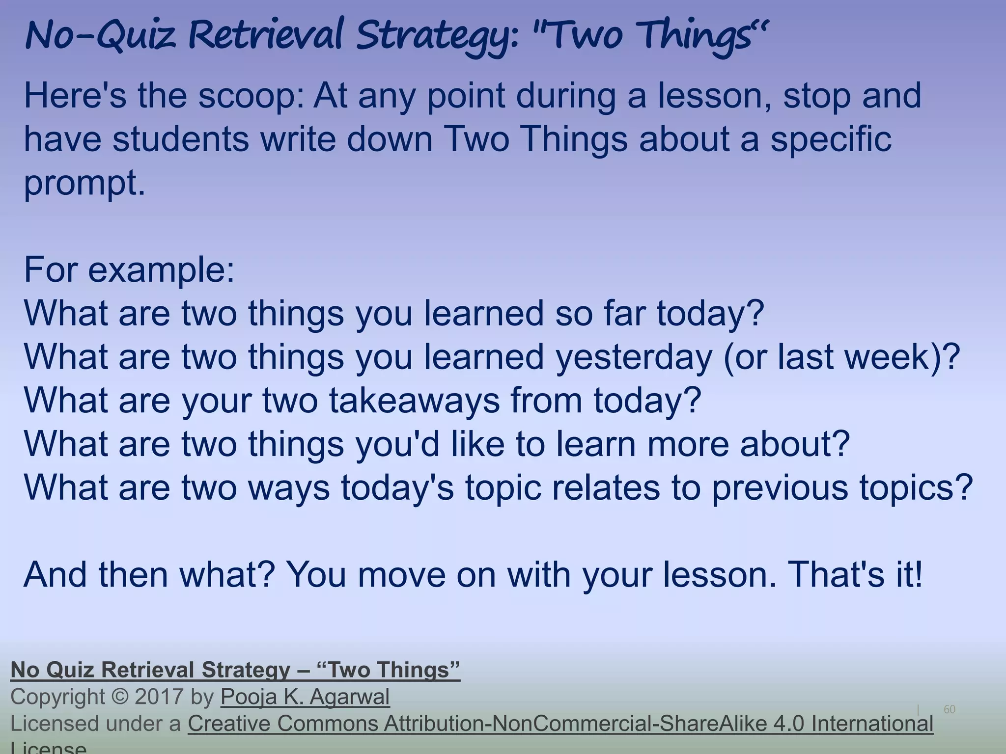 60|
No-Quiz Retrieval Strategy: "Two Things“
No Quiz Retrieval Strategy – “Two Things”
Copyright © 2017 by Pooja K. Agarwal
Licensed under a Creative Commons Attribution-NonCommercial-ShareAlike 4.0 International
Here's the scoop: At any point during a lesson, stop and
have students write down Two Things about a specific
prompt.
For example:
What are two things you learned so far today?
What are two things you learned yesterday (or last week)?
What are your two takeaways from today?
What are two things you'd like to learn more about?
What are two ways today's topic relates to previous topics?
And then what? You move on with your lesson. That's it!
 