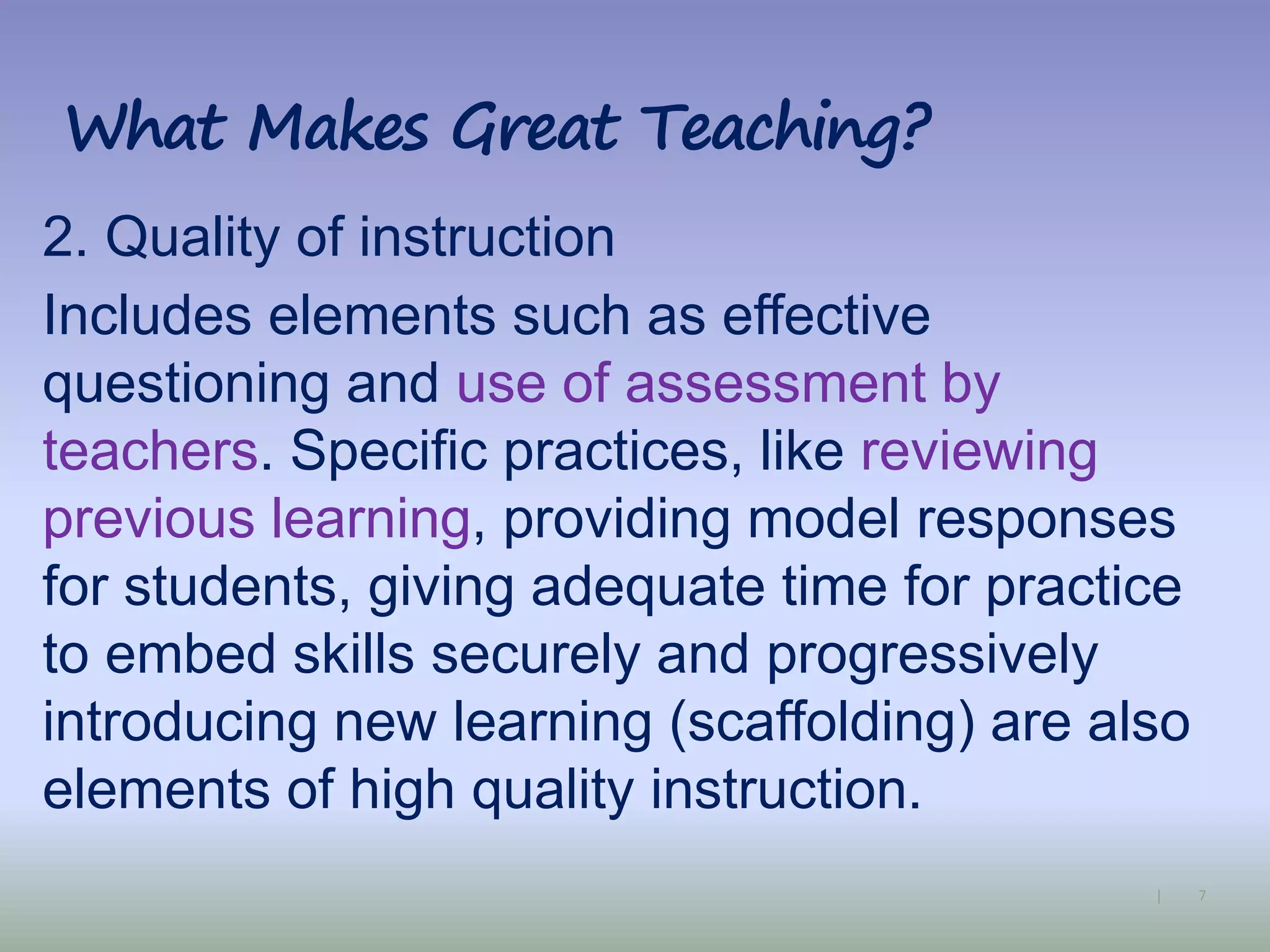 7|
What Makes Great Teaching?
2. Quality of instruction
Includes elements such as effective
questioning and use of assessment by
teachers. Specific practices, like reviewing
previous learning, providing model responses
for students, giving adequate time for practice
to embed skills securely and progressively
introducing new learning (scaffolding) are also
elements of high quality instruction.
 