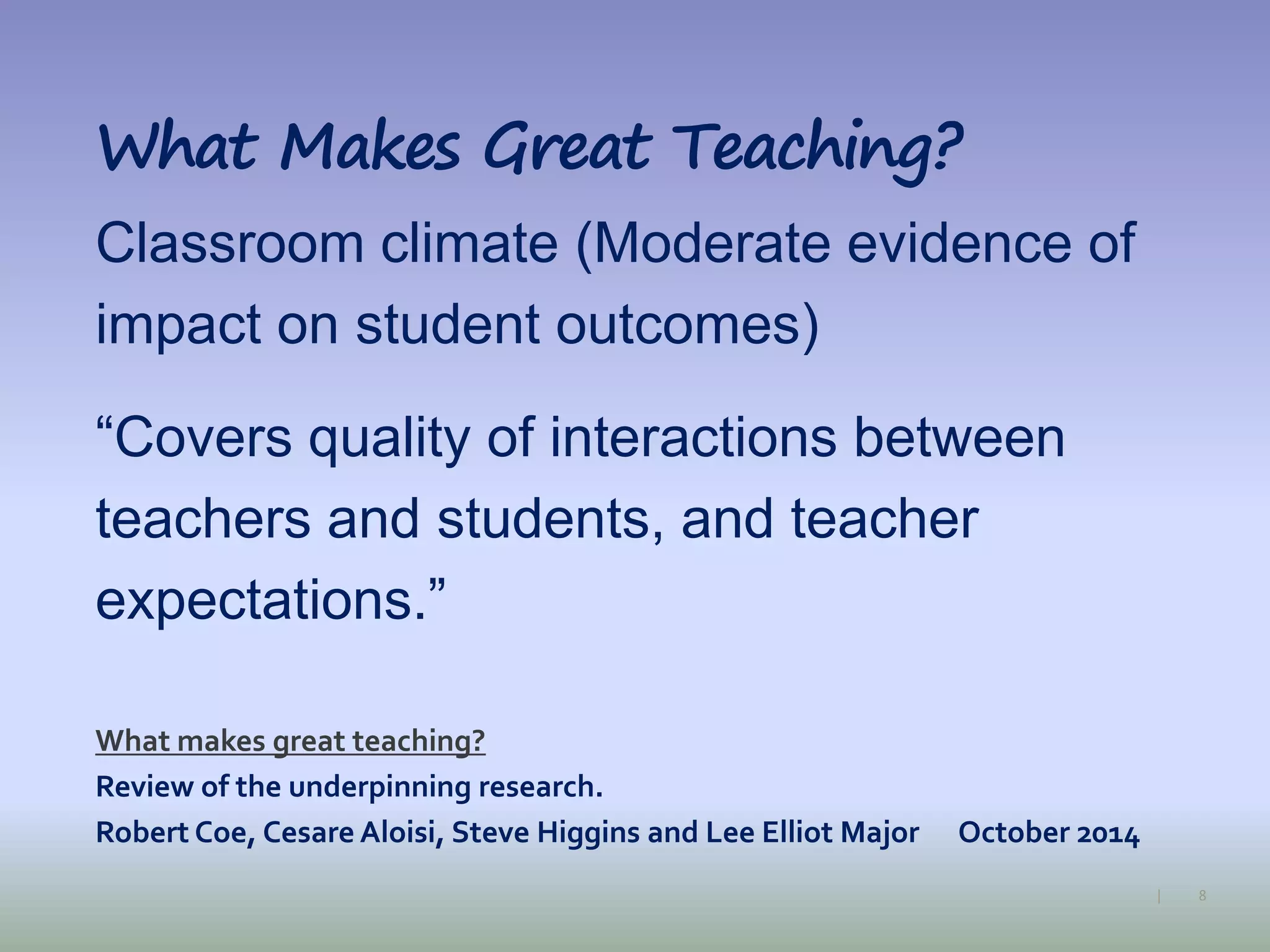 8|
What Makes Great Teaching?
Classroom climate (Moderate evidence of
impact on student outcomes)
“Covers quality of interactions between
teachers and students, and teacher
expectations.”
What makes great teaching?
Review of the underpinning research.
Robert Coe, Cesare Aloisi, Steve Higgins and Lee Elliot Major October 2014
 