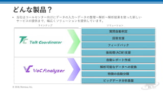 解析可能なデータへの変換
特徴の自動分類
ビッグデータ分析基盤
自動レポート作成
フィードバック
後処理(ACW)支援
どんな製品？
14
ラインナップ ソリューション
• 当社はコールセンター向けにデータの入力〜データの整理〜解析〜解析結果を使った新しい
サービスの提供まで、幅広くソリューションを提供しています。
© 2018, Retrieva, Inc.
回答支援
質問自動判定
 