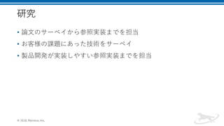 研究
• 論文のサーベイから参照実装までを担当
• お客様の課題にあった技術をサーベイ
• 製品開発が実装しやすい参照実装までを担当
© 2018, Retrieva, Inc.
 