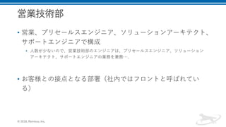 営業技術部
• 営業、プリセールスエンジニア、ソリューションアーキテクト、
サポートエンジニアで構成
• 人数が少ないので、営業技術部のエンジニアは、プリセールスエンジニア、ソリューション
アーキテクト、サポートエンジニアの業務を兼務….
• お客様との接点となる部署（社内ではフロントと呼ばれてい
る）
© 2018, Retrieva, Inc.
 