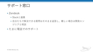 サポート窓口
• Zendesk
• Slackと連携
• 自分たちで解決できる質問はそのまま返答し、難しい場合は開発エン
ジニアと相談
• たまに電話でのサポート
© 2018, Retrieva, Inc.
 