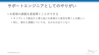 サポートエンジニアとしてのやりがい
• お客様の課題を直接聞くことができる
• オンプレミス製品だと導入後にお客様から意見を聞くとは難しい
• 特に、隠れた課題については、なかなか出てこない
© 2018, Retrieva, Inc.
 