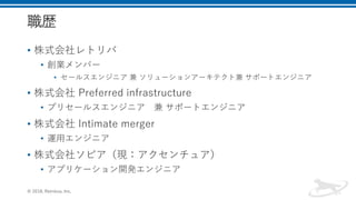 職歴
• 株式会社レトリバ
• 創業メンバー
• セールスエンジニア 兼 ソリューションアーキテクト兼 サポートエンジニア
• 株式会社 Preferred infrastructure
• プリセールスエンジニア 兼 サポートエンジニア
• 株式会社 Intimate merger
• 運用エンジニア
• 株式会社ソピア（現：アクセンチュア）
• アプリケーション開発エンジニア
© 2018, Retrieva, Inc.
 