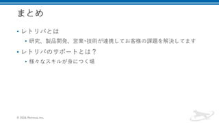 まとめ
• レトリバとは
• 研究、製品開発、営業･技術が連携してお客様の課題を解決してます
• レトリバのサポートとは？
• 様々なスキルが身につく場
© 2018, Retrieva, Inc.
 