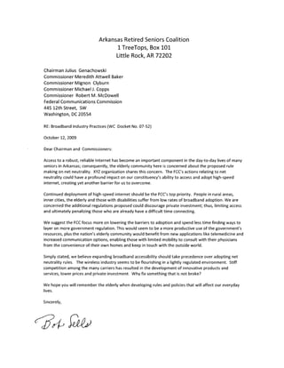 Arkansas Retired Seniors Coalition
                                    1 TreeTops, Box 101
                                    Little Rock, AR 72202

Chairman Julius Genachowski
Commissioner Meredith Attwell Baker
Commissioner Mignon Clyburn
Commissioner Michael J. Copps
Commissioner Robert M. McDowell
Federal Communications Commission
445 12th Street, SW
Washington, DC 20554

RE: Broadband Industry Practices (WC Docket No. 07-52)

October 12, 2009

Dear Chairman and Commissioners:

Access to a robust, reliable Internet has become an important component in the day-to-day lives of many
seniors in Arkansas; consequently, the elderly community here is concerned about the proposed rule
making on net neutrality. XYZ organization shares this concern. The FCC's actions relating to net
neutrality could have a profound impact on our constituency's ability to access and adopt high-speed
internet, creating yet another barrier for us to overcome.

Continued deployment of high-speed internet should be the FCC's top priority. People in rural areas,
inner cities, the elderly and those with disabilities suffer from low rates of broadband adoption. We are
concerned the additional regulations proposed could discourage private investment; thus, limiting access
and ultimately penalizing those who are already have a difficult time connecting.

We suggest the FCC focus more on lowering the barriers to adoption and spend less time finding ways to
layer on more government regulation. This would seem to be a more productive use of the government's
resources, plus the nation's elderly community would benefit from new applications like telemedicine and
increased communication options, enabling those with limited mobility to consult with their physicians
from the convenience of their own homes and keep in touch with the outside world.

Simply stated, we believe expanding broadband accessibility should take precedence over adopting net
neutrality rules. The wireless industry seems to be flourishing in a lightly regulated environment. Stiff
competition among the many carriers has resulted in the development of innovative products and
services, lower prices and private investment. Why fix something that is not broke?

We hope you will remember the elderly when developing rules and policies that will affect our everyday
lives.

Sincerely,
 