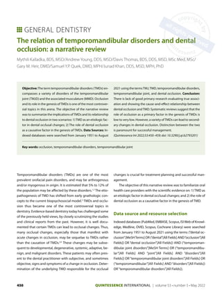 QUINTESSENCE INTERNATIONAL | volume 53 • number 5 • May 2022
450
The relation of temporomandibular disorders and dental
occlusion: a narrative review
Mythili Kalladka, BDS, MSD/Andrew Young, DDS, MSD/Davis Thomas, BDS, DDS, MSD, MSc Med, MSc/
Gary M. Heir, DMD/Samuel Y.P. Quek, DMD, MPH/Junad Khan, DDS, MSD, MPH, PhD
Objective:The term temporomandibular disorders (TMDs) en-
compasses a variety of disorders of the temporomandibular
joint (TMJD) and the associated musculature (MMD). Occlusion
and its role in the genesis ofTMDs is one of the most controver-
sial topics in this arena. The objective of the narrative review
was to summarize the implications ofTMDs and its relationship
to dental occlusion in two scenarios: 1)TMD as an etiologic fac-
tor in dental occlusal changes; 2) The role of dental occlusion
as a causative factor in the genesis of TMDs. Data Sources: In-
dexed databases were searched from January 1951 to August
2021 using the termsTMJ,TMD, temporomandibular disorders,
temporomandibular joint, and dental occlusion. Conclusion:
There is lack of good primary research evaluating true associ-
ation and showing the cause-and-effect relationship between
dental occlusion andTMD. Systematic reviews suggest that the
role of occlusion as a primary factor in the genesis of TMDs is
low to very low. However, a variety ofTMDs can lead to second-
ary changes in dental occlusion. Distinction between the two
is paramount for successful management.
(Quintessence Int 2022;53:​450–459; doi: 10.3290/j.qi.b2793201)
Key words: occlusion, temporomandibular disorders, temporomandibular joint
Temporomandibular disorders (TMDs) are one of the most
prevalent orofacial pain disorders, and may be arthrogenous
and/or myogenous in origin. It is estimated that 5% to 12% of
the population may be affected by these disorders.1,2
The etio-
pathogenesis of TMD has shifted from early gnathologic con-
cepts to the current biopsychosocial model.3
TMDs and occlu-
sion thus became one of the most controversial topics in
dentistry. Evidence-based dentistry today has challenged some
of the previously held views, by closely scrutinizing the studies
and clinical reports from the past. However, it is well docu-
mented that certain TMDs can lead to occlusal changes. Thus,
many occlusal changes, especially those that manifest with
acute changes in occlusion, may be sequelae to TMDs rather
than the causation of TMDs.4,5
These changes may be subse-
quent to developmental, degenerative, systemic, adaptive, be-
nign, and malignant disorders. These patients may often pres-
ent to the dental practitioner with subjective, and sometimes
objective, signs and symptoms of a change in occlusion. Deter-
mination of the underlying TMD responsible for the occlusal
changes is crucial for treatment planning and successful man-
agement.
The objective of this narrative review was to familiarize oral
health care providers with the scientific evidence on: 1)TMD as
an etiologic factor in dental occlusal changes; and 2) the role of
dental occlusion as a causative factor in the genesis of TMD.
Data source and resource selection
Indexed databases (PubMed, EMBASE, Scopus, ISIWeb of Knowl-
edge, Medline, OVID, Scopus, Cochrane Library) were searched
from January 1951 to August 2021 using the terms (“dental oc-
clusion”[MeSHTerms] OR (“dental”[All Fields] AND“occlusion”[All
Fields]) OR “dental occlusion”[All Fields]) AND (“temporoman-
dibular joint disorders”[MeSH Terms] OR (“temporomandibu-
lar”[All Fields] AND “joint”[All Fields] AND “disorders”[All
Fields]) OR“temporomandibular joint disorders”[All Fields] OR
(“tem­
poromandibular”[All Fields] AND “disorders”[All Fields])
OR“temporomandibular disorders”[All Fields]).
GENERAL DENTISTRY
 