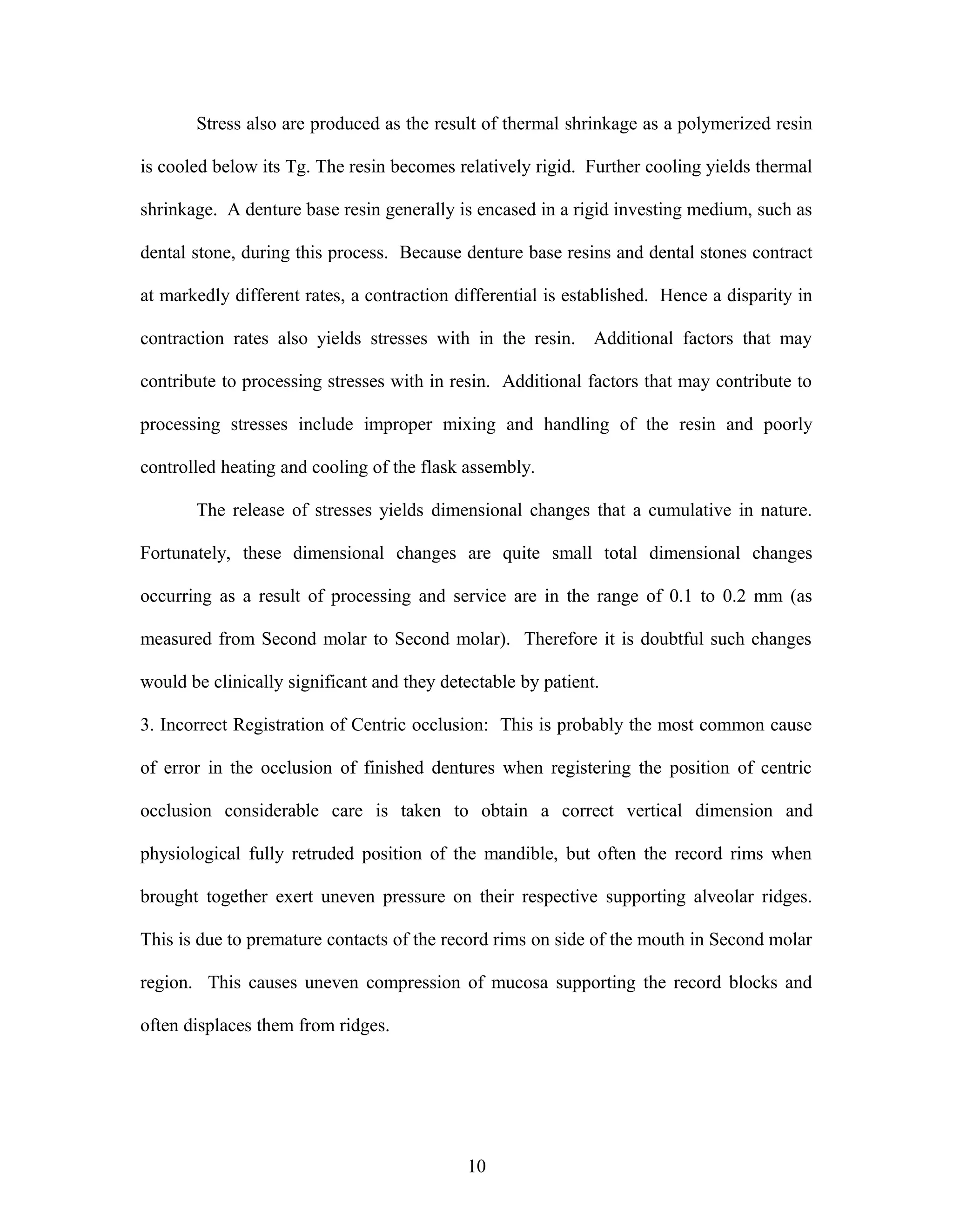 Stress also are produced as the result of thermal shrinkage as a polymerized resin
is cooled below its Tg. The resin becomes relatively rigid. Further cooling yields thermal
shrinkage. A denture base resin generally is encased in a rigid investing medium, such as
dental stone, during this process. Because denture base resins and dental stones contract
at markedly different rates, a contraction differential is established. Hence a disparity in
contraction rates also yields stresses with in the resin. Additional factors that may
contribute to processing stresses with in resin. Additional factors that may contribute to
processing stresses include improper mixing and handling of the resin and poorly
controlled heating and cooling of the flask assembly.
The release of stresses yields dimensional changes that a cumulative in nature.
Fortunately, these dimensional changes are quite small total dimensional changes
occurring as a result of processing and service are in the range of 0.1 to 0.2 mm (as
measured from Second molar to Second molar). Therefore it is doubtful such changes
would be clinically significant and they detectable by patient.
3. Incorrect Registration of Centric occlusion: This is probably the most common cause
of error in the occlusion of finished dentures when registering the position of centric
occlusion considerable care is taken to obtain a correct vertical dimension and
physiological fully retruded position of the mandible, but often the record rims when
brought together exert uneven pressure on their respective supporting alveolar ridges.
This is due to premature contacts of the record rims on side of the mouth in Second molar
region. This causes uneven compression of mucosa supporting the record blocks and
often displaces them from ridges.
10
 