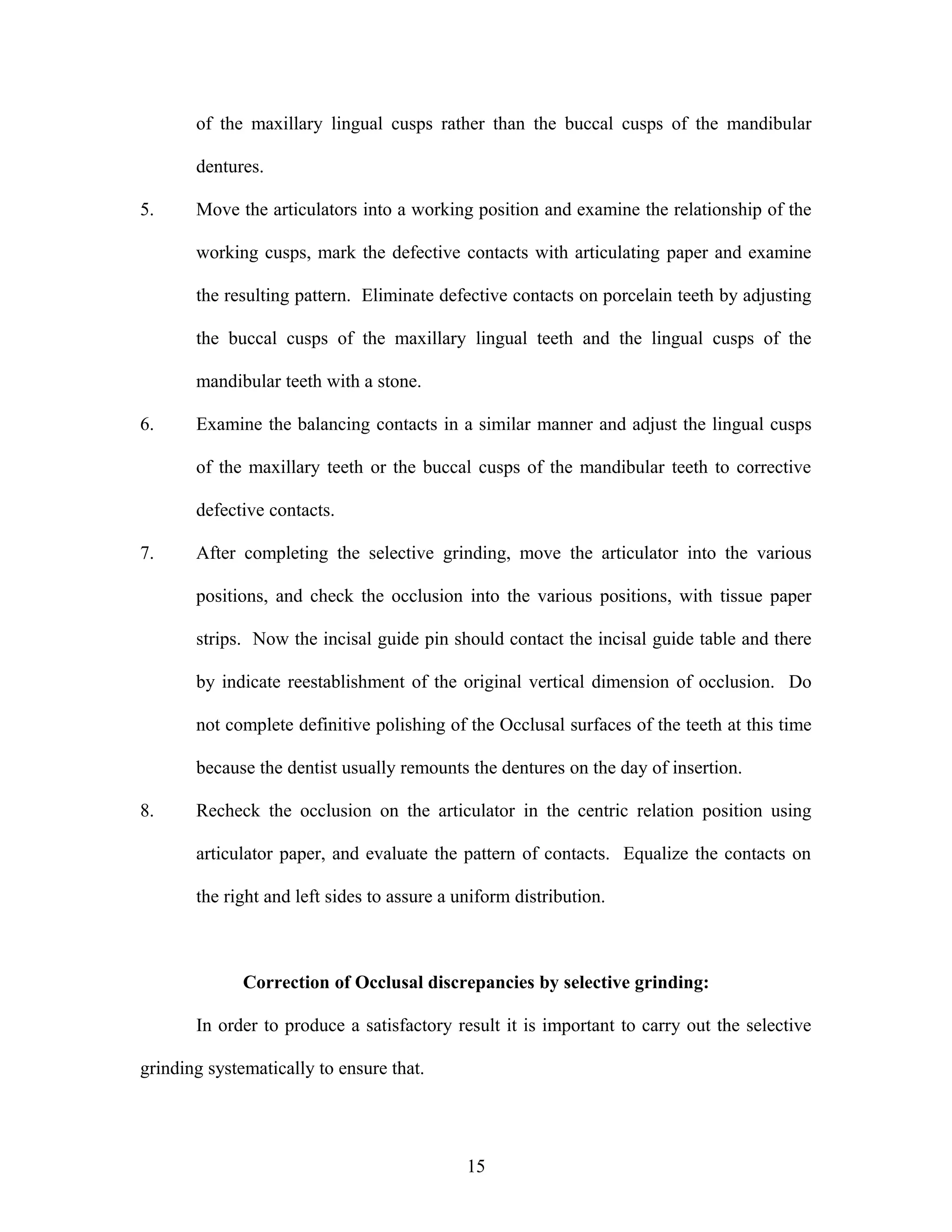 of the maxillary lingual cusps rather than the buccal cusps of the mandibular
dentures.
5. Move the articulators into a working position and examine the relationship of the
working cusps, mark the defective contacts with articulating paper and examine
the resulting pattern. Eliminate defective contacts on porcelain teeth by adjusting
the buccal cusps of the maxillary lingual teeth and the lingual cusps of the
mandibular teeth with a stone.
6. Examine the balancing contacts in a similar manner and adjust the lingual cusps
of the maxillary teeth or the buccal cusps of the mandibular teeth to corrective
defective contacts.
7. After completing the selective grinding, move the articulator into the various
positions, and check the occlusion into the various positions, with tissue paper
strips. Now the incisal guide pin should contact the incisal guide table and there
by indicate reestablishment of the original vertical dimension of occlusion. Do
not complete definitive polishing of the Occlusal surfaces of the teeth at this time
because the dentist usually remounts the dentures on the day of insertion.
8. Recheck the occlusion on the articulator in the centric relation position using
articulator paper, and evaluate the pattern of contacts. Equalize the contacts on
the right and left sides to assure a uniform distribution.
Correction of Occlusal discrepancies by selective grinding:
In order to produce a satisfactory result it is important to carry out the selective
grinding systematically to ensure that.
15
 