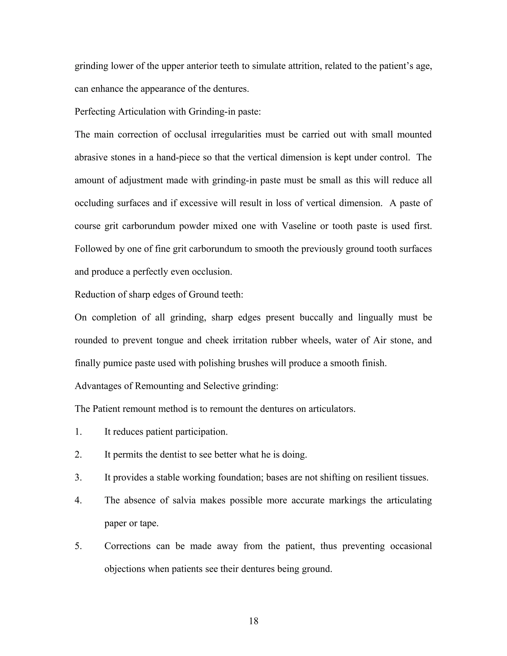 grinding lower of the upper anterior teeth to simulate attrition, related to the patient’s age,
can enhance the appearance of the dentures.
Perfecting Articulation with Grinding-in paste:
The main correction of occlusal irregularities must be carried out with small mounted
abrasive stones in a hand-piece so that the vertical dimension is kept under control. The
amount of adjustment made with grinding-in paste must be small as this will reduce all
occluding surfaces and if excessive will result in loss of vertical dimension. A paste of
course grit carborundum powder mixed one with Vaseline or tooth paste is used first.
Followed by one of fine grit carborundum to smooth the previously ground tooth surfaces
and produce a perfectly even occlusion.
Reduction of sharp edges of Ground teeth:
On completion of all grinding, sharp edges present buccally and lingually must be
rounded to prevent tongue and cheek irritation rubber wheels, water of Air stone, and
finally pumice paste used with polishing brushes will produce a smooth finish.
Advantages of Remounting and Selective grinding:
The Patient remount method is to remount the dentures on articulators.
1. It reduces patient participation.
2. It permits the dentist to see better what he is doing.
3. It provides a stable working foundation; bases are not shifting on resilient tissues.
4. The absence of salvia makes possible more accurate markings the articulating
paper or tape.
5. Corrections can be made away from the patient, thus preventing occasional
objections when patients see their dentures being ground.
18
 