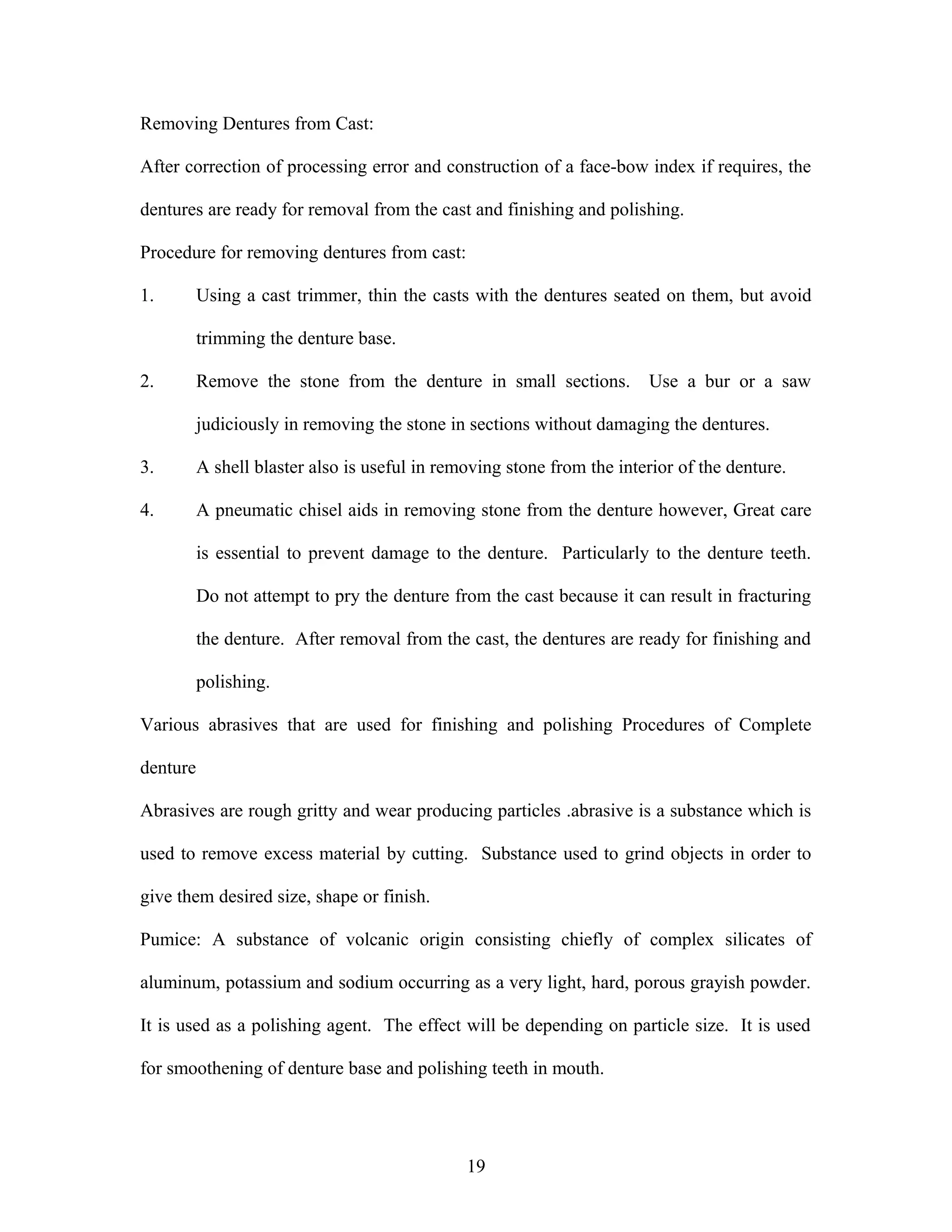 Removing Dentures from Cast:
After correction of processing error and construction of a face-bow index if requires, the
dentures are ready for removal from the cast and finishing and polishing.
Procedure for removing dentures from cast:
1. Using a cast trimmer, thin the casts with the dentures seated on them, but avoid
trimming the denture base.
2. Remove the stone from the denture in small sections. Use a bur or a saw
judiciously in removing the stone in sections without damaging the dentures.
3. A shell blaster also is useful in removing stone from the interior of the denture.
4. A pneumatic chisel aids in removing stone from the denture however, Great care
is essential to prevent damage to the denture. Particularly to the denture teeth.
Do not attempt to pry the denture from the cast because it can result in fracturing
the denture. After removal from the cast, the dentures are ready for finishing and
polishing.
Various abrasives that are used for finishing and polishing Procedures of Complete
denture
Abrasives are rough gritty and wear producing particles .abrasive is a substance which is
used to remove excess material by cutting. Substance used to grind objects in order to
give them desired size, shape or finish.
Pumice: A substance of volcanic origin consisting chiefly of complex silicates of
aluminum, potassium and sodium occurring as a very light, hard, porous grayish powder.
It is used as a polishing agent. The effect will be depending on particle size. It is used
for smoothening of denture base and polishing teeth in mouth.
19
 