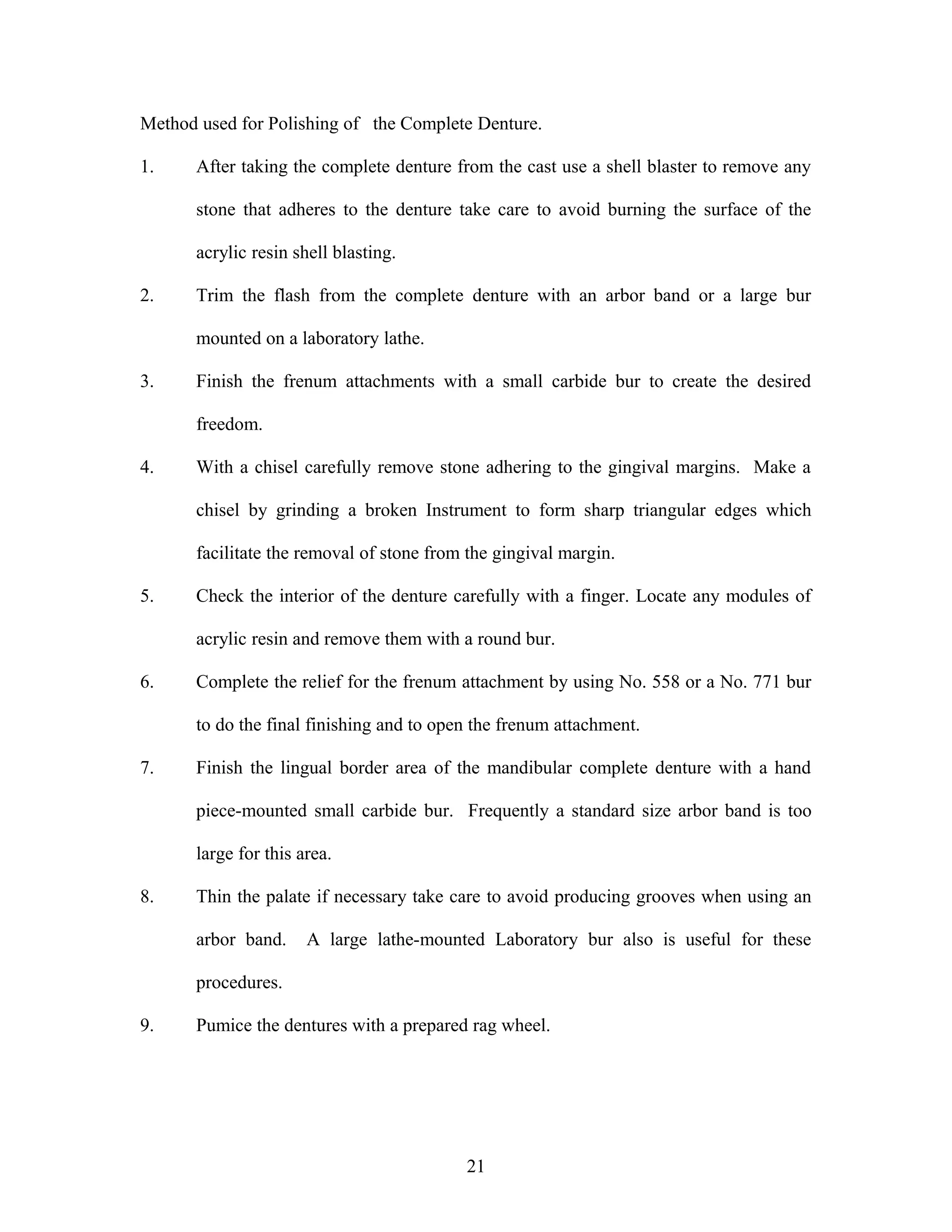 Method used for Polishing of the Complete Denture.
1. After taking the complete denture from the cast use a shell blaster to remove any
stone that adheres to the denture take care to avoid burning the surface of the
acrylic resin shell blasting.
2. Trim the flash from the complete denture with an arbor band or a large bur
mounted on a laboratory lathe.
3. Finish the frenum attachments with a small carbide bur to create the desired
freedom.
4. With a chisel carefully remove stone adhering to the gingival margins. Make a
chisel by grinding a broken Instrument to form sharp triangular edges which
facilitate the removal of stone from the gingival margin.
5. Check the interior of the denture carefully with a finger. Locate any modules of
acrylic resin and remove them with a round bur.
6. Complete the relief for the frenum attachment by using No. 558 or a No. 771 bur
to do the final finishing and to open the frenum attachment.
7. Finish the lingual border area of the mandibular complete denture with a hand
piece-mounted small carbide bur. Frequently a standard size arbor band is too
large for this area.
8. Thin the palate if necessary take care to avoid producing grooves when using an
arbor band. A large lathe-mounted Laboratory bur also is useful for these
procedures.
9. Pumice the dentures with a prepared rag wheel.
21
 