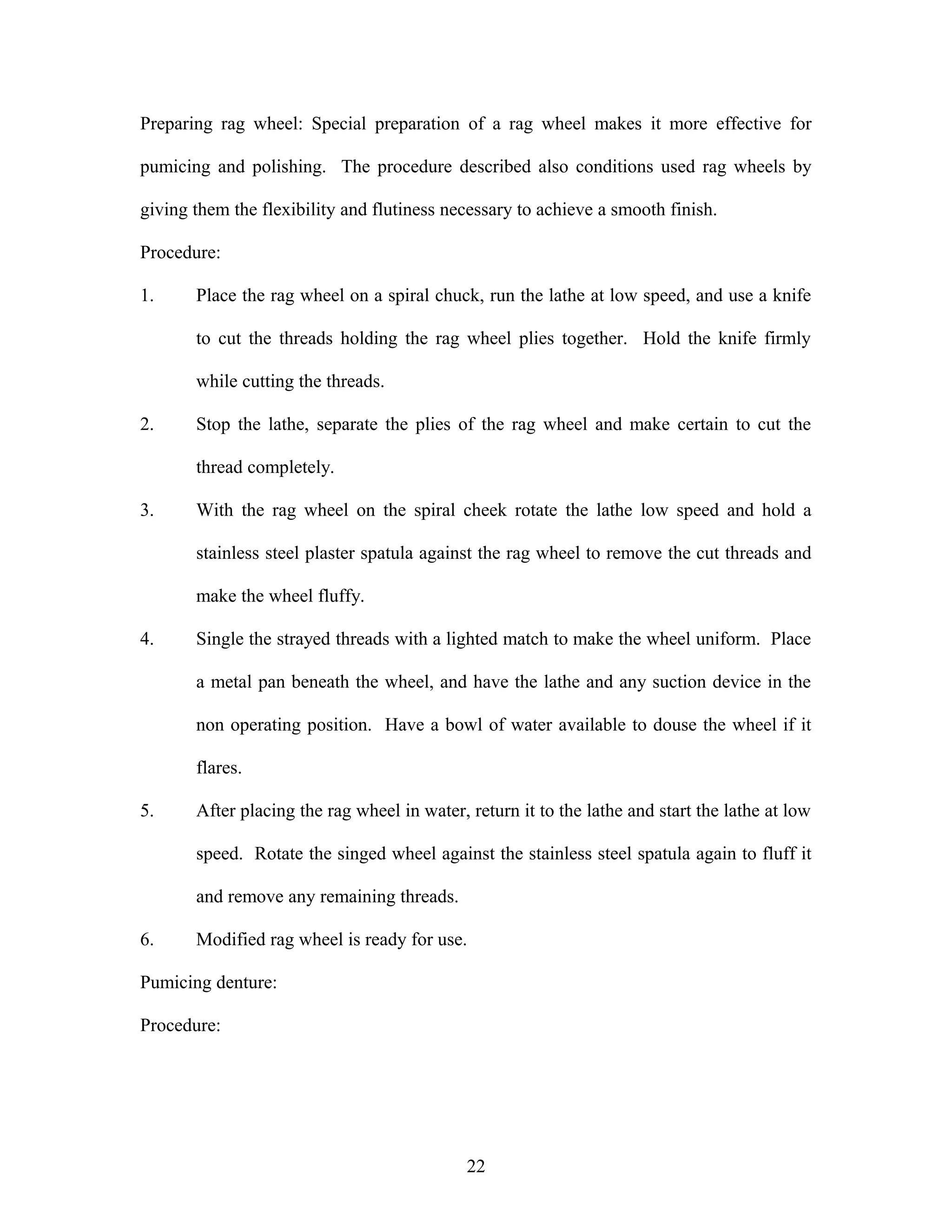 Preparing rag wheel: Special preparation of a rag wheel makes it more effective for
pumicing and polishing. The procedure described also conditions used rag wheels by
giving them the flexibility and flutiness necessary to achieve a smooth finish.
Procedure:
1. Place the rag wheel on a spiral chuck, run the lathe at low speed, and use a knife
to cut the threads holding the rag wheel plies together. Hold the knife firmly
while cutting the threads.
2. Stop the lathe, separate the plies of the rag wheel and make certain to cut the
thread completely.
3. With the rag wheel on the spiral cheek rotate the lathe low speed and hold a
stainless steel plaster spatula against the rag wheel to remove the cut threads and
make the wheel fluffy.
4. Single the strayed threads with a lighted match to make the wheel uniform. Place
a metal pan beneath the wheel, and have the lathe and any suction device in the
non operating position. Have a bowl of water available to douse the wheel if it
flares.
5. After placing the rag wheel in water, return it to the lathe and start the lathe at low
speed. Rotate the singed wheel against the stainless steel spatula again to fluff it
and remove any remaining threads.
6. Modified rag wheel is ready for use.
Pumicing denture:
Procedure:
22
 