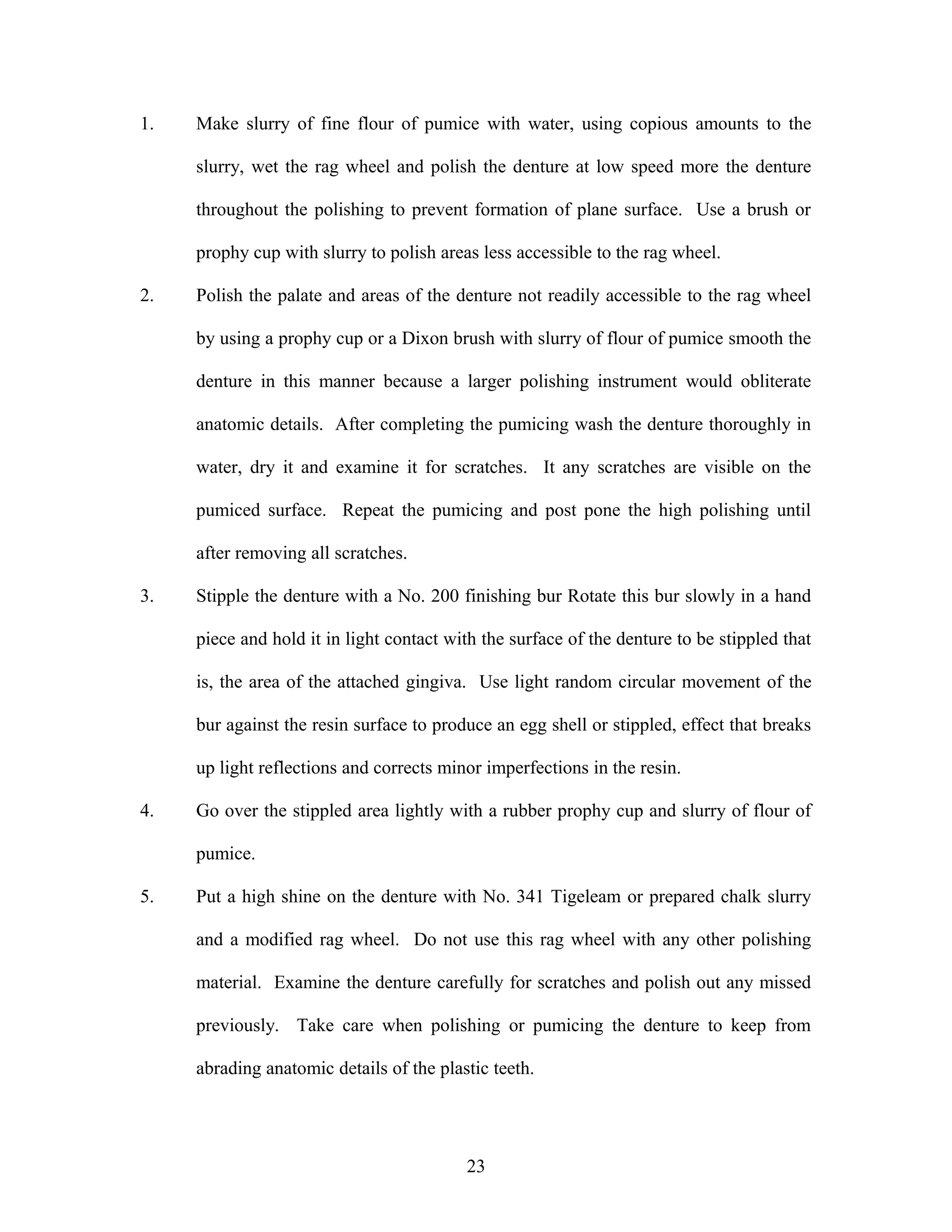 1. Make slurry of fine flour of pumice with water, using copious amounts to the
slurry, wet the rag wheel and polish the denture at low speed more the denture
throughout the polishing to prevent formation of plane surface. Use a brush or
prophy cup with slurry to polish areas less accessible to the rag wheel.
2. Polish the palate and areas of the denture not readily accessible to the rag wheel
by using a prophy cup or a Dixon brush with slurry of flour of pumice smooth the
denture in this manner because a larger polishing instrument would obliterate
anatomic details. After completing the pumicing wash the denture thoroughly in
water, dry it and examine it for scratches. It any scratches are visible on the
pumiced surface. Repeat the pumicing and post pone the high polishing until
after removing all scratches.
3. Stipple the denture with a No. 200 finishing bur Rotate this bur slowly in a hand
piece and hold it in light contact with the surface of the denture to be stippled that
is, the area of the attached gingiva. Use light random circular movement of the
bur against the resin surface to produce an egg shell or stippled, effect that breaks
up light reflections and corrects minor imperfections in the resin.
4. Go over the stippled area lightly with a rubber prophy cup and slurry of flour of
pumice.
5. Put a high shine on the denture with No. 341 Tigeleam or prepared chalk slurry
and a modified rag wheel. Do not use this rag wheel with any other polishing
material. Examine the denture carefully for scratches and polish out any missed
previously. Take care when polishing or pumicing the denture to keep from
abrading anatomic details of the plastic teeth.
23
 
