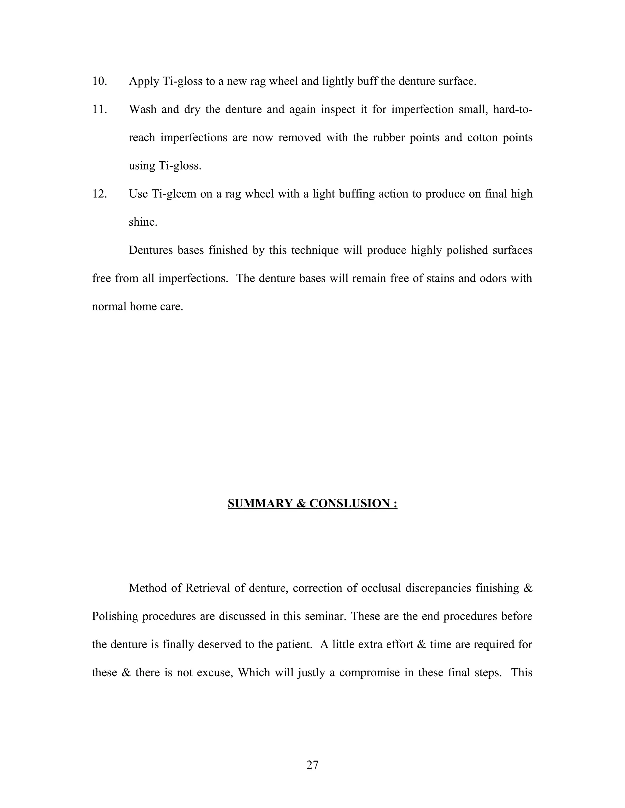 10. Apply Ti-gloss to a new rag wheel and lightly buff the denture surface.
11. Wash and dry the denture and again inspect it for imperfection small, hard-to-
reach imperfections are now removed with the rubber points and cotton points
using Ti-gloss.
12. Use Ti-gleem on a rag wheel with a light buffing action to produce on final high
shine.
Dentures bases finished by this technique will produce highly polished surfaces
free from all imperfections. The denture bases will remain free of stains and odors with
normal home care.
SUMMARY & CONSLUSION :
Method of Retrieval of denture, correction of occlusal discrepancies finishing &
Polishing procedures are discussed in this seminar. These are the end procedures before
the denture is finally deserved to the patient. A little extra effort & time are required for
these & there is not excuse, Which will justly a compromise in these final steps. This
27
 