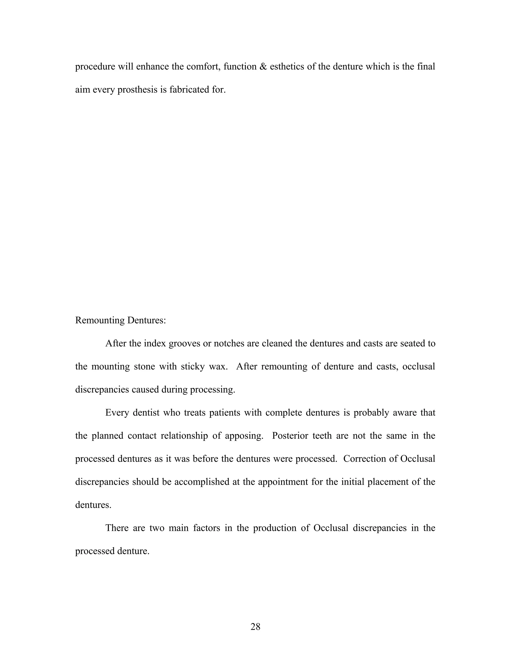 procedure will enhance the comfort, function & esthetics of the denture which is the final
aim every prosthesis is fabricated for.
Remounting Dentures:
After the index grooves or notches are cleaned the dentures and casts are seated to
the mounting stone with sticky wax. After remounting of denture and casts, occlusal
discrepancies caused during processing.
Every dentist who treats patients with complete dentures is probably aware that
the planned contact relationship of apposing. Posterior teeth are not the same in the
processed dentures as it was before the dentures were processed. Correction of Occlusal
discrepancies should be accomplished at the appointment for the initial placement of the
dentures.
There are two main factors in the production of Occlusal discrepancies in the
processed denture.
28
 