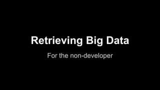 Retrieving Big Data
For the non-developer
 