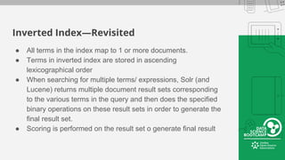 Inverted Index—Revisited
● All terms in the index map to 1 or more documents.
● Terms in inverted index are stored in ascending
lexicographical order
● When searching for multiple terms/ expressions, Solr (and
Lucene) returns multiple document result sets corresponding
to the various terms in the query and then does the specified
binary operations on these result sets in order to generate the
final result set.
● Scoring is performed on the result set o generate final result
 