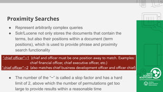 Proximity Searches
● Represent arbitrarily complex queries
● Solr/Lucene not only stores the documents that contain the
terms, but also their positions within a document (term
positions), which is used to provide phrase and proximity
search functionality
● The number of the “~” is called a slop factor and has a hard
limit of 2, above which the number of permutations get too
large to provide results within a reasonable time
 