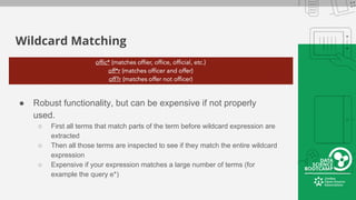 Wildcard Matching
● Robust functionality, but can be expensive if not properly
used.
○ First all terms that match parts of the term before wildcard expression are
extracted
○ Then all those terms are inspected to see if they match the entire wildcard
expression
○ Expensive if your expression matches a large number of terms (for
example the query e*)
 