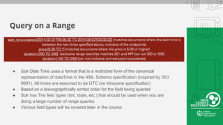 Query on a Range
● Solr Date Time uses a format that is a restricted form of the canonical
representation of dateTime in the XML Schema specification (inspired by ISO
8601). All times are assumed to be UTC (no timezone specification)
● Based on a lexicographically sorted order for the field being queried
● Solr has Trie field types (tint, tdate, etc.) that should be used when you are
doing a large number of range queries
● Various field types will be covered later in the course
 