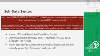 Solr Date Syntax
● Uses UTC and Restricted DateTime format
● Allows rounding down by YEAR, MONTH, WEEK, DAY,
MINUTE, SECOND
● NOW represents current time and using DateMath, we can
specify yesterday, tomorrow, last year, etc.
 